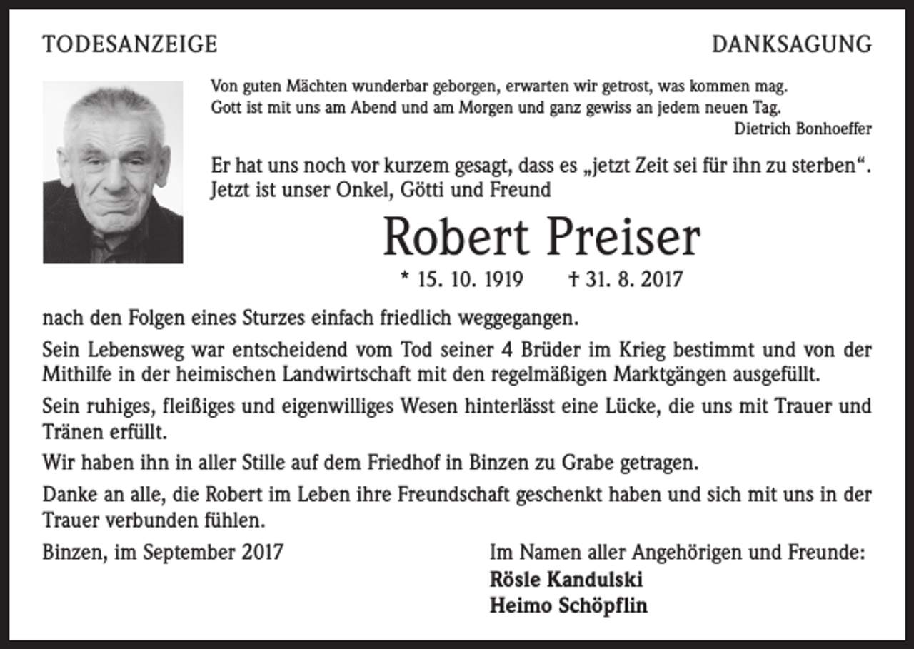 <p>TODESANZEIGE</p><p>DANKSAGUNG</p><p>Von guten Mächten wunderbar geborgen, erwarten wir getrost, was kommen mag.<br />Gott ist mit uns am Abend und am Morgen und ganz gewiss an jedem neuen Tag.</p><p>Dietrich Bonhoeffer</p><p>Er hat uns noch vor kurzem gesagt, dass es „jetzt Zeit sei für ihn zu sterben“.<br />Jetzt ist unser Onkel, Götti und Freund</p><p>Robert Preiser<br />* 15. 10. 1919 † 31. 8. 2017</p><p>nach den Folgen eines Sturzes einfach friedlich weggegangen.<br />Sein Lebensweg war entscheidend vom Tod seiner 4 Brüder im Krieg bestimmt und von der<br />Mithilfe in der heimischen Landwirtschaft mit den regelmäßigen Marktgängen ausgefüllt.<br />Sein ruhiges, fleißiges und eigenwilliges Wesen hinterlässt eine Lücke, die uns mit Trauer und<br />Tränen erfüllt.<br />Wir haben ihn in aller Stille auf dem Friedhof in Binzen zu Grabe getragen.<br />Danke an alle, die Robert im Leben ihre Freundschaft geschenkt haben und sich mit uns in der<br />Trauer verbunden fühlen.<br />Binzen, im September 2017<br />Im Namen aller Angehörigen und Freunde:</p><p>Rösle Kandulski</p><p>Heimo Schöpflin</p>