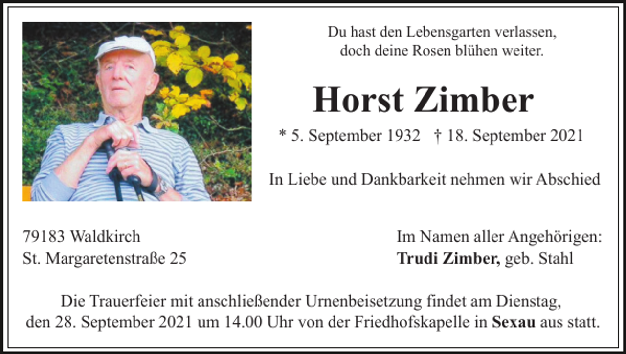 <p>Du hast den Lebensgarten verlassen,<br />doch deine Rosen blühen weiter.</p><p>Horst Zimber<br />* 5. September 1932 † 18. September 2021<br />In Liebe und Dankbarkeit nehmen wir Abschied<br />79183 Waldkirch<br />St. Margaretenstraße 25</p><p>Im Namen aller Angehörigen:<br />Trudi Zimber, geb. Stahl</p><p>Die Trauerfeier mit anschließender Urnenbeisetzung findet am Dienstag,<br />den 28. September 2021 um 14.00 Uhr von der Friedhofskapelle in Sexau aus statt.</p>