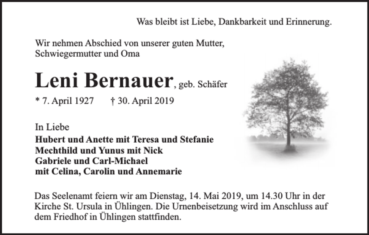 <p>Was bleibt ist Liebe, Dankbarkeit und Erinnerung.<br />Wir nehmen Abschied von unserer guten Mutter,<br />Schwiegermutter und Oma</p><p>Leni Bernauer, geb. Schäfer<br />* 7. April 1927</p><p>† 30. April 2019</p><p>In Liebe<br />Hubert und Anette mit Teresa und Stefanie<br />Mechthild und Yunus mit Nick<br />Gabriele und Carl-Michael<br />mit Celina, Carolin und Annemarie<br />Das Seelenamt feiern wir am Dienstag, 14. Mai 2019, um 14.30 Uhr in der<br />Kirche St. Ursula in Ühlingen. Die Urnenbeisetzung wird im Anschluss auf<br />dem Friedhof in Ühlingen stattfinden.</p>
