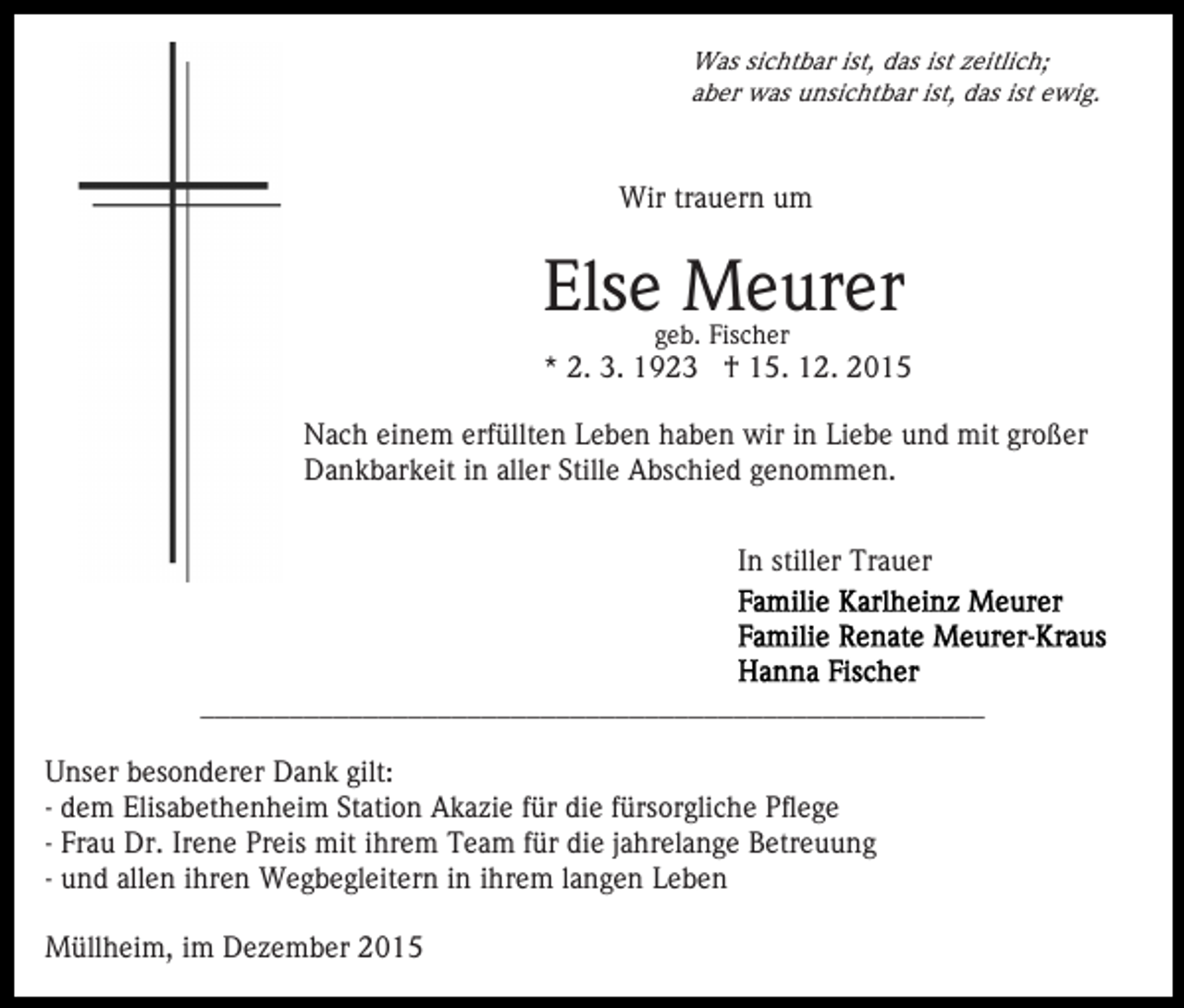 <p>Was sichtbar ist, das ist zeitlich;<br />aber was unsichtbar ist, das ist ewig.</p><p>Wir trauern um</p><p>Else Meurer<br />geb. Fischer</p><p>* 2. 3. 1923 † 15. 12. 2015<br />Nach einem erfüllten Leben haben wir in Liebe und mit großer<br />Dankbarkeit in aller Stille Abschied genommen.<br />In stiller Trauer</p><p>_____________________________________________________<br />Unser besonderer Dank gilt:<br />- dem Elisabethenheim Station Akazie für die fürsorgliche Pflege<br />- Frau Dr. Irene Preis mit ihrem Team für die jahrelange Betreuung<br />- und allen ihren Wegbegleitern in ihrem langen Leben<br />Müllheim, im Dezember 2015</p>