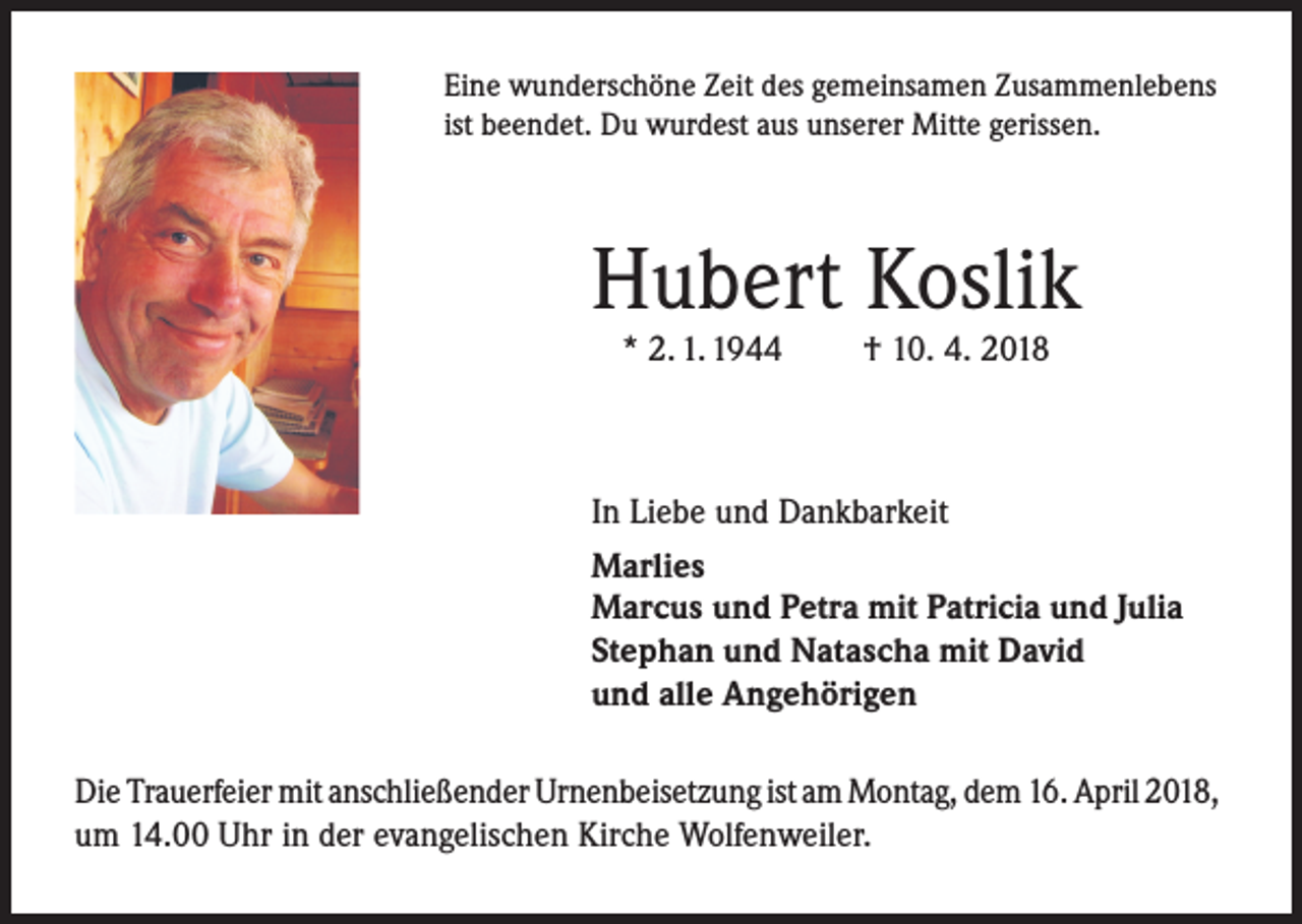 <p>Eine wunderschöne Zeit des gemeinsamen Zusammenlebens<br />ist beendet. Du wurdest aus unserer Mitte gerissen.</p><p>Hubert Koslik<br />* 2. 1. 1944</p><p>† 10. 4. 2018</p><p>In Liebe und Dankbarkeit<br />Marlies<br />Marcus und Petra mit Patricia und Julia<br />Stephan und Natascha mit David<br />und alle Angehörigen<br />Die Trauerfeier mit anschließender Urnenbeisetzung ist am Montag, dem 16. April 2018,<br />um 14.00 Uhr in der evangelischen Kirche Wolfenweiler.</p>