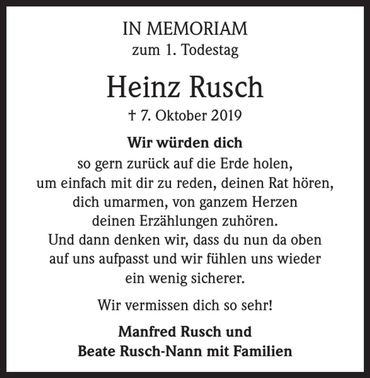 <p>IN MEMORIAM<br />zum 1. Todestag</p><p>Heinz Rusch<br />† 7. Oktober 2019<br />Wir würden dich<br />so gern zurück auf die Erde holen,<br />um einfach mit dir zu reden, deinen Rat hören,<br />dich umarmen, von ganzem Herzen<br />deinen Erzählungen zuhören.<br />Und dann denken wir, dass du nun da oben<br />auf uns aufpasst und wir fühlen uns wieder<br />ein wenig sicherer.<br />Wir vermissen dich so sehr!<br />Manfred Rusch und<br />Beate Rusch-Nann mit Familien</p>