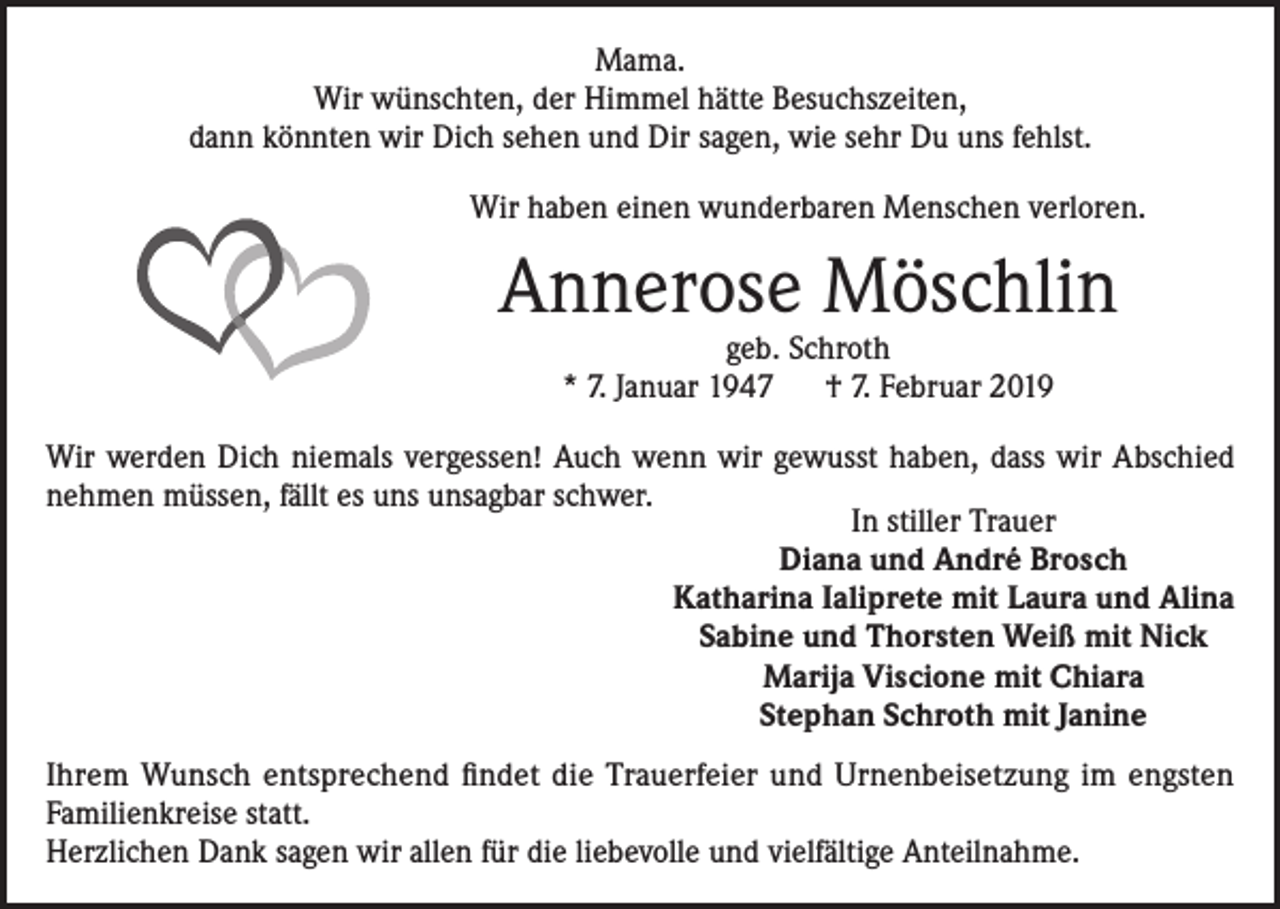 <p>Mama.<br />Wir wünschten, der Himmel hätte Besuchszeiten,<br />dann könnten wir Dich sehen und Dir sagen, wie sehr Du uns fehlst.<br />Wir haben einen wunderbaren Menschen verloren.</p><p>Annerose Möschlin<br />geb. Schroth<br />* 7. Januar 1947 † 7. Februar 2019</p><p>Wir werden Dich niemals vergessen! Auch wenn wir gewusst haben, dass wir Abschied<br />nehmen müssen, fällt es uns unsagbar schwer.<br />In stiller Trauer<br />Diana und André Brosch<br />Katharina Ialiprete mit Laura und Alina<br />Sabine und Thorsten Weiß mit Nick<br />Marija Viscione mit Chiara<br />Stephan Schroth mit Janine<br />Ihrem Wunsch entsprechend findet die Trauerfeier und Urnenbeisetzung im engsten<br />Familienkreise statt.<br />Herzlichen Dank sagen wir allen für die liebevolle und vielfältige Anteilnahme.</p>
