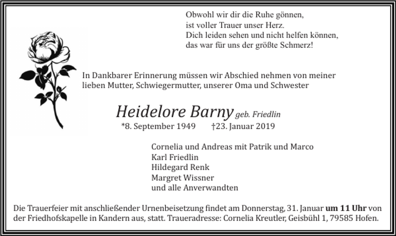 <p>Obwohl wir dir die Ruhe gönnen,<br />ist voller Trauer unser Herz.<br />Dich leiden sehen und nicht helfen können,<br />das war für uns der größte Schmerz!</p><p>In Dankbarer Erinnerung müssen wir Abschied nehmen von meiner<br />lieben Mutter, Schwiegermutter, unserer Oma und Schwester</p><p>Heidelore Barny geb. Friedlin<br />*8. September 1949</p><p>†23. Januar 2019</p><p>Cornelia und Andreas mit Patrik und Marco<br />Karl Friedlin<br />Hildegard Renk<br />Margret Wissner<br />und alle Anverwandten<br />Die Trauerfeier mit anschließender Urnenbeisetzung findet am Donnerstag, 31. Januar um 11 Uhr von<br />der Friedhofskapelle in Kandern aus, statt. Traueradresse: Cornelia Kreutler, Geisbühl 1, 79585 Hofen.</p>