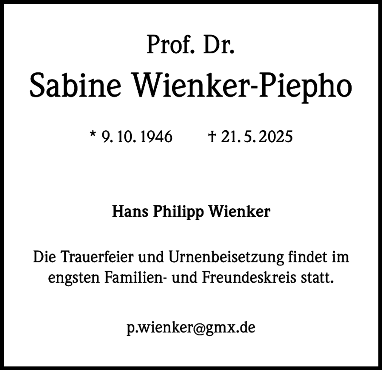 <p>Prof. Dr.</p><p>Sabine Wienker-Piepho<br />* 9. 10. 1946 † 21. 5. 2025</p><p>Hans Philipp Wienker<br />Die Trauerfeier und Urnenbeisetzung findet im<br />engsten Familien- und Freundeskreis statt.<br />p.wienker@gmx.de</p>