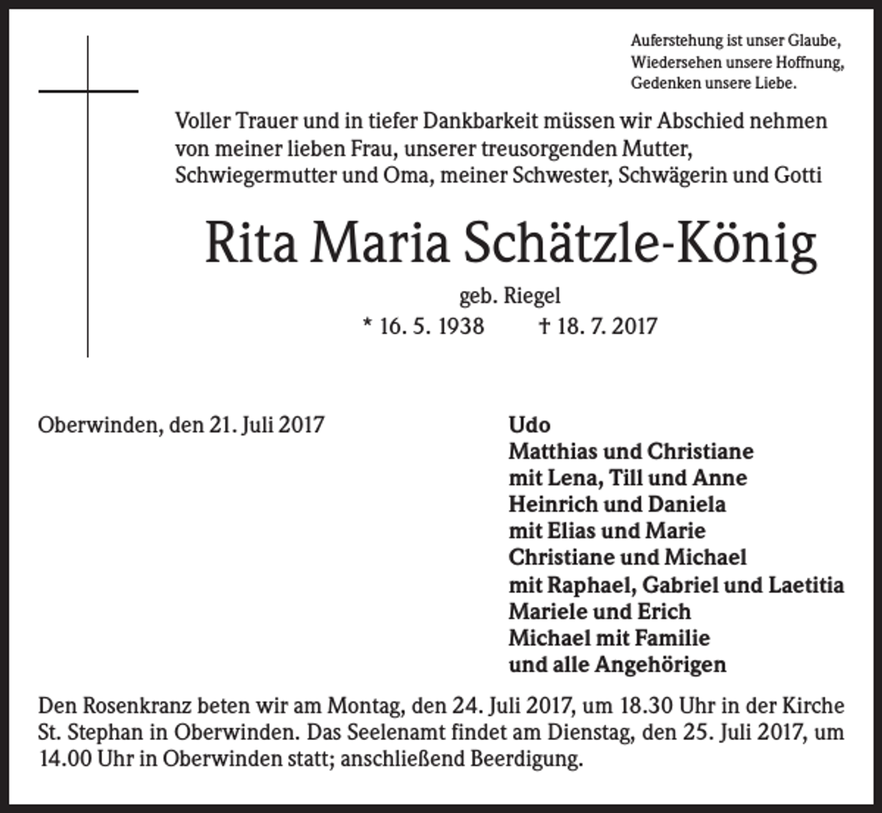 <p>Auferstehung ist unser Glaube,<br />Wiedersehen unsere Hoffnung,<br />Gedenken unsere Liebe.</p><p>Voller Trauer und in tiefer Dankbarkeit müssen wir Abschied nehmen<br />von meiner lieben Frau, unserer treusorgenden Mutter,<br />Schwiegermutter und Oma, meiner Schwester, Schwägerin und Gotti</p><p>Rita Maria Schätzle-König<br />geb. Riegel<br />* 16. 5. 1938<br />† 18. 7. 2017</p><p>Oberwinden, den 21. Juli 2017</p><p>Udo<br />Matthias und Christiane<br />mit Lena, Till und Anne<br />Heinrich und Daniela<br />mit Elias und Marie<br />Christiane und Michael<br />mit Raphael, Gabriel und Laetitia<br />Mariele und Erich<br />Michael mit Familie<br />und alle Angehörigen</p><p>Den Rosenkranz beten wir am Montag, den 24. Juli 2017, um 18.30 Uhr in der Kirche<br />St. Stephan in Oberwinden. Das Seelenamt findet am Dienstag, den 25. Juli 2017, um<br />14.00 Uhr in Oberwinden statt; anschließend Beerdigung.</p>