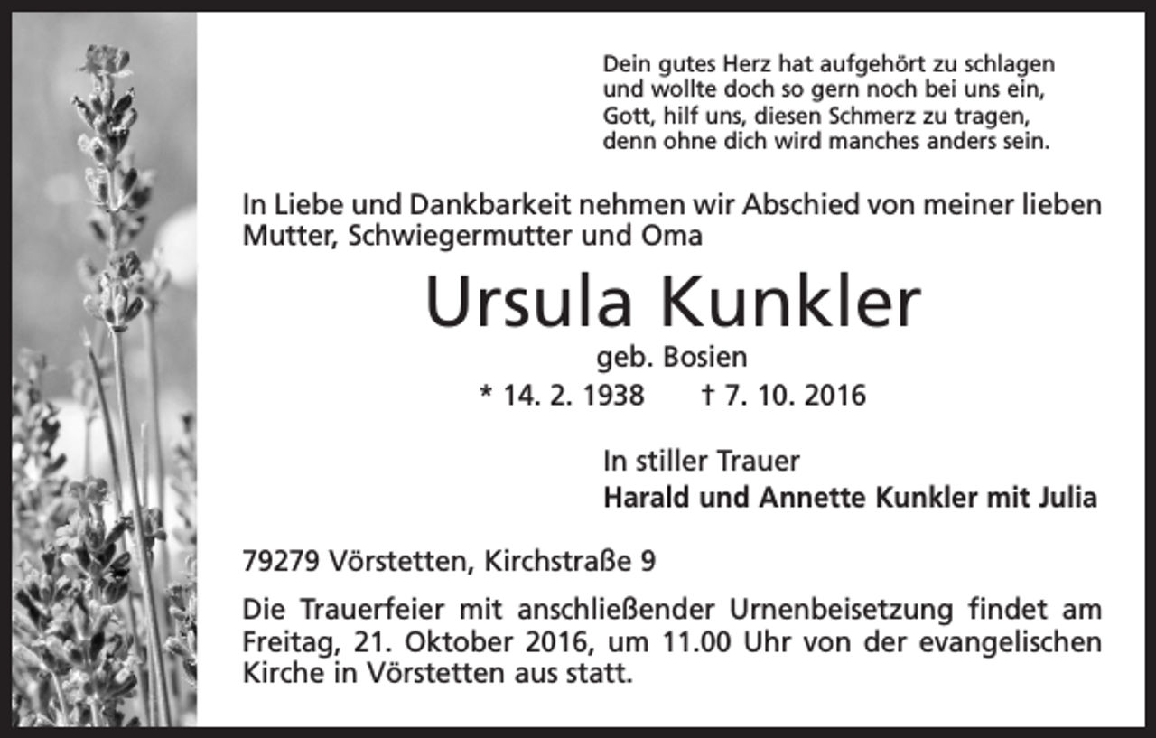 <p>Dein gutes Herz hat aufgehört zu schlagen<br />und wollte doch so gern noch bei uns ein,<br />Gott, hilf uns, diesen Schmerz zu tragen,<br />denn ohne dich wird manches anders sein.</p><p>In Liebe und Dankbarkeit nehmen wir Abschied von meiner lieben<br />Mutter, Schwiegermutter und Oma</p><p>Ursula Kunkler<br />geb. Bosien<br />* 14. 2. 1938 † 7. 10. 2016</p><p>In stiller Trauer<br />Harald und Annette Kunkler mit Julia<br />79279 Vörstetten, Kirchstraße 9<br />Die Trauerfeier mit anschließender Urnenbeisetzung findet am<br />Freitag, 21. Oktober 2016, um 11.00 Uhr von der evangelischen<br />Kirche in Vörstetten aus statt.</p>
