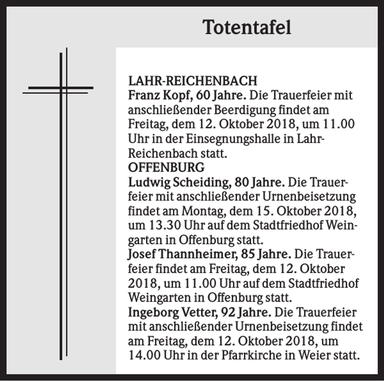 <p>Totentafel<br />LAHR-REICHENBACH<br />Franz Kopf, 60 Jahre. Die Trauerfeier mit<br />anschließender Beerdigung findet am<br />Freitag, dem 12. Oktober 2018, um 11.00<br />Uhr in der Einsegnungshalle in LahrReichenbach statt.<br />OFFENBURG<br />Ludwig Scheiding, 80 Jahre. Die Trauerfeier mit anschließender Urnenbeisetzung<br />findet am Montag, dem 15. Oktober 2018,<br />um 13.30 Uhr auf dem Stadtfriedhof Weingarten in Offenburg statt.<br />Josef Thannheimer, 85 Jahre. Die Trauerfeier findet am Freitag, dem 12. Oktober<br />2018, um 11.00 Uhr auf dem Stadtfriedhof<br />Weingarten in Offenburg statt.<br />Ingeborg Vetter, 92 Jahre. Die Trauerfeier<br />mit anschließender Urnenbeisetzung findet<br />am Freitag, dem 12. Oktober 2018, um<br />14.00 Uhr in der Pfarrkirche in Weier statt.</p>