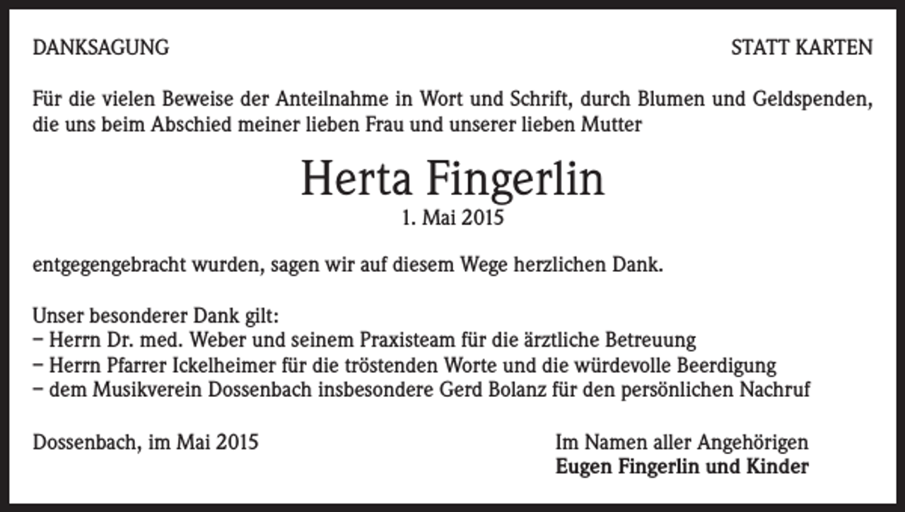 <p>DANKSAGUNG</p><p>STATT KARTEN</p><p>Für die vielen Beweise der Anteilnahme in Wort und Schrift, durch Blumen und Geldspenden,<br />die uns beim Abschied meiner lieben Frau und unserer lieben Mutter</p><p>Herta Fingerlin<br />1. Mai 2015</p><p>entgegengebracht wurden, sagen wir auf diesem Wege herzlichen Dank.<br />Unser besonderer Dank gilt:<br />– Herrn Dr. med. Weber und seinem Praxisteam für die ärztliche Betreuung<br />– Herrn Pfarrer Ickelheimer für die tröstenden Worte und die würdevolle Beerdigung<br />– dem Musikverein Dossenbach insbesondere Gerd Bolanz für den persönlichen Nachruf<br />Dossenbach, im Mai 2015 Im Namen aller Angehörigen<br />Eugen Fingerlin und Kinder</p>
