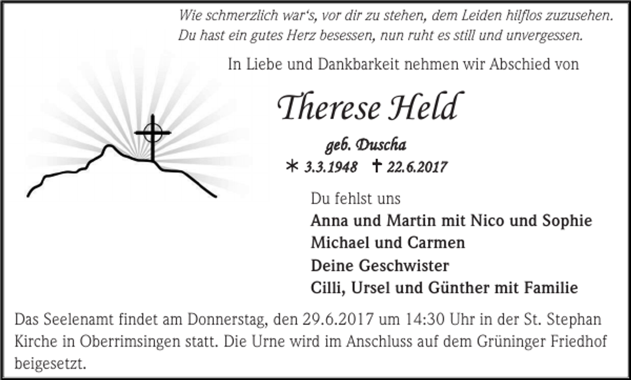 <p>Wie schmerzlich war‘s, vor dir zu stehen, dem Leiden hilflos zuzusehen.<br />Du hast ein gutes Herz besessen, nun ruht es still und unvergessen.</p><p>In Liebe und Dankbarkeit nehmen wir Abschied von</p><p>Therese Held<br />geb. Duscha<br /> 3.3.1948  22.6.2017<br />Du fehlst uns<br />Anna und Martin mit Nico und Sophie<br />Michael und Carmen<br />Deine Geschwister<br />Cilli, Ursel und Günther mit Familie<br />Das Seelenamt findet am Donnerstag, den 29.6.2017 um 14:30 Uhr in der St. Stephan<br />Kirche in Oberrimsingen statt. Die Urne wird im Anschluss auf dem Grüninger Friedhof<br />beigesetzt.</p>