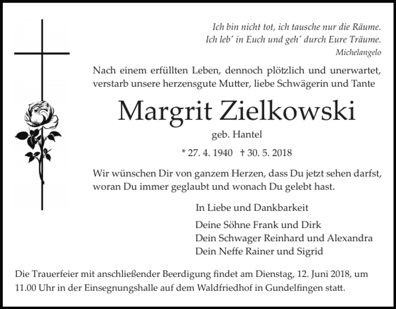 <p>IIch<br />c h bin<br />bi n nicht<br />ni c ht ttot,<br />ot, iich<br />c h ttausche<br />a usc he nur<br />n ur die<br />die Räume.<br />R ä u me.<br />Ich<br />leb'<br />I c h le<br />b' iinn Euch<br />E u c h und<br />u n d geh'<br />ge h' durch<br />d ur c h Eure<br />E ure Träume.<br />Tr ä u me.<br />Michelangelo<br />Mi<br />c hel a n gel o</p><p>erfüllten<br />plö�lich<br />NNach<br />a c h eieinem<br />n e m erf<br />üllt e n LLeben,<br />e b e n, ddennoch<br />e n n o c h pl<br />ö �l i c h und<br />u n d unerwartet,<br />u n er w art et,<br />vverstarb<br />er st ar b unsere<br />u n s er e herzensgute<br />h er z e n s g ut e Mu�er,<br />M u � er, liliebe<br />e b e Schwägerin<br />S c h w ä g eri n uund<br />n d TTante<br />a nt e</p><p>MMargrit<br />ar grit ZiZielkowski<br />el k o w s ki<br />ggeb.<br />e b. Hantel<br />H a nt el</p><p>** 27.<br />2 7. 4.<br />4. 1940<br />1 9 4 0 †† 30.<br />3 0. 5.<br />5. 2018<br />2 01 8<br />Wir wwünschen<br />Dirv von<br />Wir<br />ü n s c h e n Dir<br />o n ganzem<br />g a n z e m Herzen,<br />H er z e n, dass<br />d a s s Du<br />Du j je�t<br />e �t ssehen<br />e h e n ddarfst,<br />arf st,<br />wworan<br />or a n DDu<br />u i immer<br />m m er ggeglaubt<br />e gl a u bt uund<br />n d wonach<br />w o n a c h Du<br />D u ggelebt<br />e l e bt hast.<br />h a st.<br />In<br />I n Liebe<br />Li e b e und<br />u n d Dankbarkeit<br />D a n k b ar keit<br />Deine<br />D ei n e SSöhne<br />ö h n e FrFrank<br />a n k uund<br />n d Dirk<br />Dir k<br />D ei n SSchwager<br />c h w a g er RReinhard<br />ei n h a r d und<br />u n d Alexandra<br />Al e x a n dr a<br />Dein<br />D ei n Neﬀe<br />N e ﬀ e RRainer<br />ai n er uund<br />n d Sigrid<br />Si gri d<br />Dein<br />Die<br />Di<br />e Tr<br />Trauerfeier<br />a u erf ei er mit<br />mit aanschließender<br />n s c hli e ß e n d er Beerdigung<br />B e er di g u n g ﬁndet<br />ﬁ n d et aam<br />m Dienstag,<br />Di e n st a g, 112.<br />2. JJuni<br />u ni 22018,<br />0 1 8, um<br />u m<br />. Uhr<br />U hr iin<br />n der<br />d er Einsegnungshalle<br />Ei n s e g n u n g s h all e aauf<br />uf dem<br />d e m Waldfriedhof<br />W a l dfri e d h of iinn Gundelﬁngen<br />G u n d el ﬁ ng e n ststa�.<br />a �.<br />11.00</p>