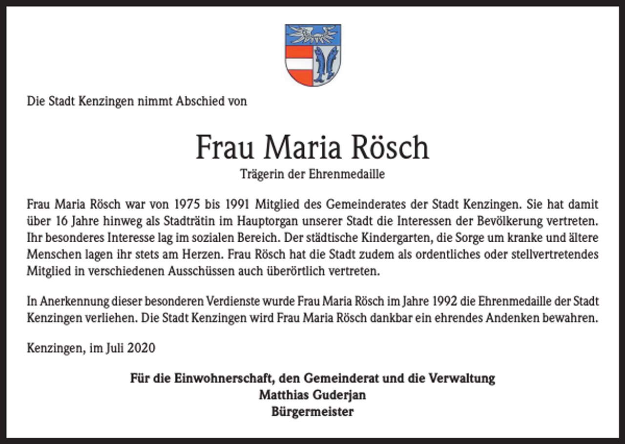 <p>Die Stadt Kenzingen nimmt Abschied von</p><p>Frau Maria Rösch<br />Trägerin der Ehrenmedaille</p><p>Frau Maria Rösch war von 1975 bis 1991 Mitglied des Gemeinderates der Stadt Kenzingen. Sie hat damit<br />über 16 Jahre hinweg als Stadträtin im Hauptorgan unserer Stadt die Interessen der Bevölkerung vertreten.<br />Ihr besonderes Interesse lag im sozialen Bereich. Der städtische Kindergarten, die Sorge um kranke und ältere<br />Menschen lagen ihr stets am Herzen. Frau Rösch hat die Stadt zudem als ordentliches oder stellvertretendes<br />Mitglied in verschiedenen Ausschüssen auch überörtlich vertreten.<br />In Anerkennung dieser besonderen Verdienste wurde Frau Maria Rösch im Jahre 1992 die Ehrenmedaille der Stadt<br />Kenzingen verliehen. Die Stadt Kenzingen wird Frau Maria Rösch dankbar ein ehrendes Andenken bewahren.<br />Kenzingen, im Juli 2020<br />Für die Einwohnerschaft, den Gemeinderat und die Verwaltung<br />Matthias Guderjan<br />Bürgermeister</p>