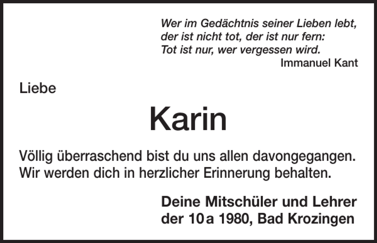 <p>Wer im Gedächtnis seiner Lieben lebt,<br />der ist nicht tot, der ist nur fern:<br />Tot ist nur, wer vergessen wird.</p><p>Immanuel Kant</p><p>Liebe</p><p>Karin<br />Völlig überraschend bist du uns allen davongegangen.<br />Wir werden dich in herzlicher Erinnerung behalten.<br />Deine Mitschüler und Lehrer<br />der 10 a 1980, Bad Krozingen</p>