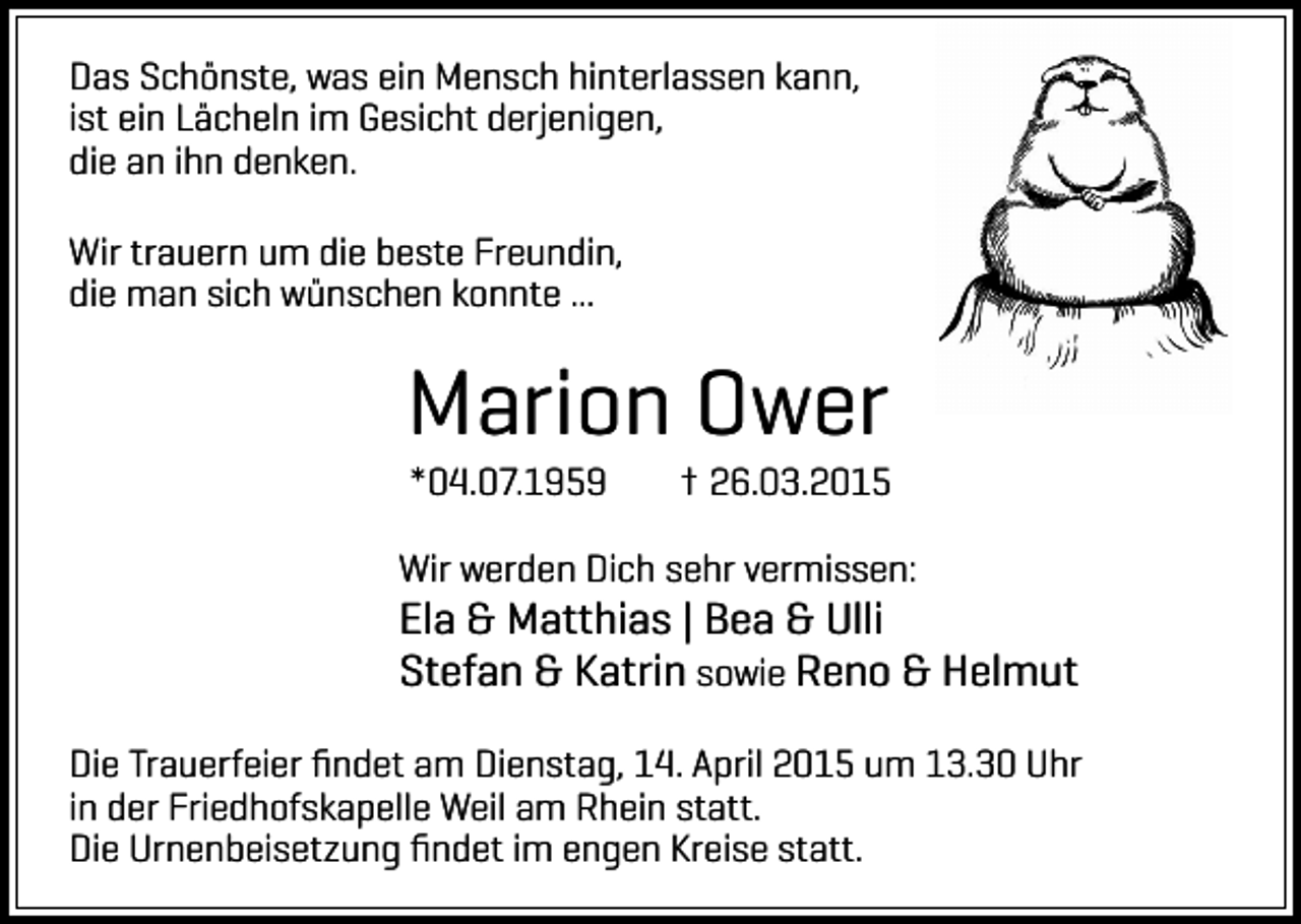 <p>Das Schönste, was ein Mensch hinterlassen kann,<br />ist ein Lächeln im Gesicht derjenigen,<br />die an ihn denken.<br />Wir trauern um die beste Freundin,<br />die man sich wünschen konnte ...</p><p>Marion Ower<br />*04.07.1959</p><p>† 26.03.2015</p><p>Wir werden Dich sehr vermissen:</p><p>Ela &amp; Matthias | Bea &amp; Ulli<br />Stefan &amp; Katrin sowie Reno &amp; Helmut<br />Die Trauerfeier ﬁndet am Dienstag, 14. April 2015 um 13.30 Uhr<br />in der Friedhofskapelle Weil am Rhein statt.<br />Die Urnenbeisetzung ﬁndet im engen Kreise statt.</p>