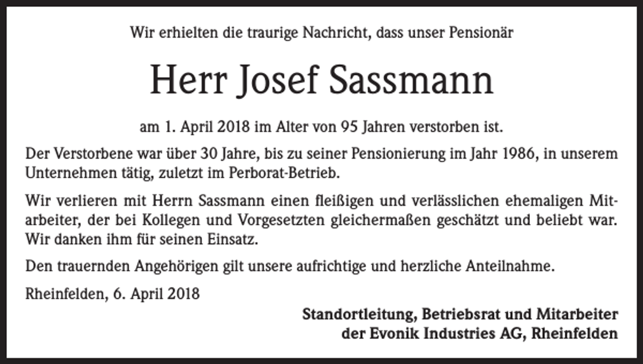 <p>Wir erhielten die traurige Nachricht, dass unser Pensionär</p><p>Herr Josef Sassmann<br />am 1. April 2018 im Alter von 95 Jahren verstorben ist.<br />Der Verstorbene war über 30 Jahre, bis zu seiner Pensionierung im Jahr 1986, in unserem<br />Unternehmen tätig, zuletzt im Perborat-Betrieb.<br />Wir verlieren mit Herrn Sassmann einen fleißigen und verlässlichen ehemaligen Mitarbeiter, der bei Kollegen und Vorgesetzten gleichermaßen geschätzt und beliebt war.<br />Wir danken ihm für seinen Einsatz.<br />Den trauernden Angehörigen gilt unsere aufrichtige und herzliche Anteilnahme.<br />Rheinfelden, 6. April 2018<br />Standortleitung, Betriebsrat und Mitarbeiter<br />der Evonik Industries AG, Rheinfelden</p>