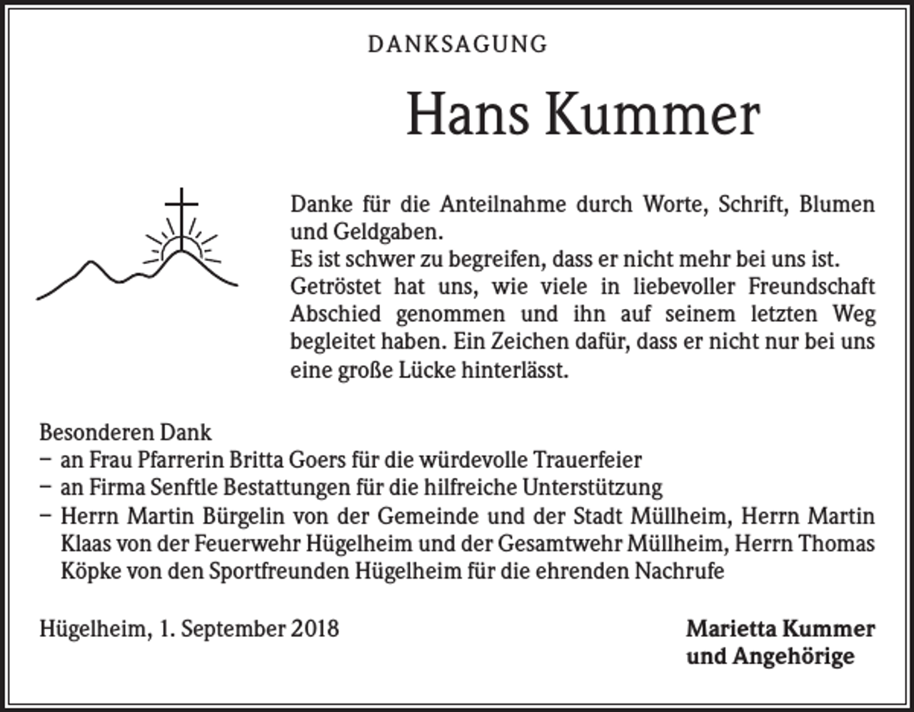 <p>DANKS AGUNG</p><p>Hans Kummer<br />Danke für die Anteilnahme durch Worte, Schrift, Blumen<br />und Geldgaben.<br />Es ist schwer zu begreifen, dass er nicht mehr bei uns ist.<br />Getröstet hat uns, wie viele in liebevoller Freundschaft<br />Abschied genommen und ihn auf seinem letzten Weg<br />begleitet haben. Ein Zeichen dafür, dass er nicht nur bei uns<br />eine große Lücke hinterlässt.<br />Besonderen Dank<br />– an Frau Pfarrerin Britta Goers für die würdevolle Trauerfeier<br />– an Firma Senftle Bestattungen für die hilfreiche Unterstützung<br />– Herrn Martin Bürgelin von der Gemeinde und der Stadt Müllheim, Herrn Martin<br />Klaas von der Feuerwehr Hügelheim und der Gesamtwehr Müllheim, Herrn Thomas<br />Köpke von den Sportfreunden Hügelheim für die ehrenden Nachrufe<br />Hügelheim, 1. September 2018</p><p>Marietta Kummer<br />und Angehörige</p>