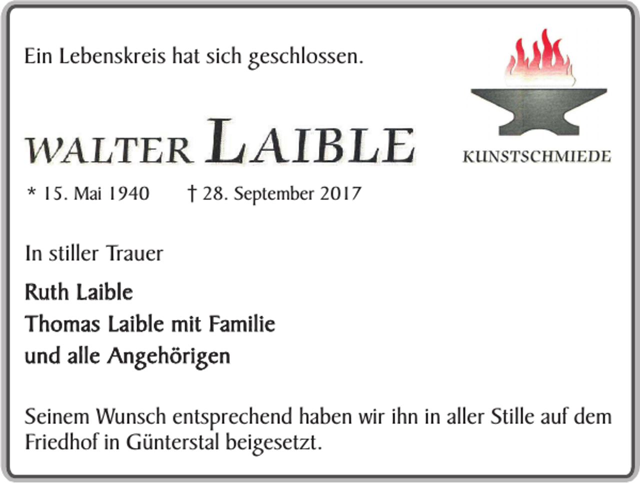 <p>Ein Lebenskreis hat sich geschlossen.</p><p>* 15. Mai 1940</p><p>28. September 2017</p><p>In stiller Trauer<br />Ruth Laible<br />Thomas Laible mit Familie<br />und alle Angehörigen<br />Seinem Wunsch entsprechend haben wir ihn in aller Stille auf dem<br />Friedhof in Günterstal beigesetzt.</p>