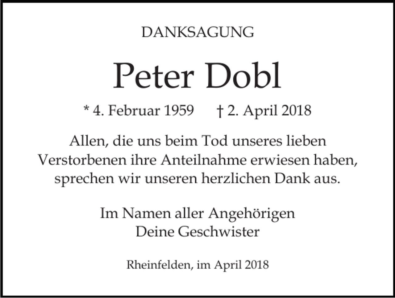 <p>DDANKSAGUNG<br />A N KS A G U N G</p><p>PPeter<br />et er Dobl<br />D o bl<br />* 4.<br />4. Februar<br />F e br u ar</p><p>†† 2.<br />2 . April<br />A pril</p><p>All<br />e n, didie<br />e uuns<br />n s bbeim<br />ei m TTod<br />o d uunseres<br />n s er e s lilieben<br />e be n<br />Allen,<br />V er st or b e n e n i ihre<br />hr e Anteilnahme<br />A nt e il n a h m e erwiesen<br />er wi e s e n haben,<br />h a b en,<br />Verstorbenen<br />ssprechen<br />pr e c h e n wir<br />wir unseren<br />u n s er e n herzlichen<br />h er zli c h e n Dank<br />D a n k aus.<br />a u s.<br />IImm Namen<br />N a m e n aller<br />all er Angehörigen<br />A n g e höri g e n<br />Deine<br />D ei n e GGeschwister<br />e s c h wi st er<br />RRheinfelden,<br />h ei nf el d e n, i im<br />m April<br />A pril 22</p>