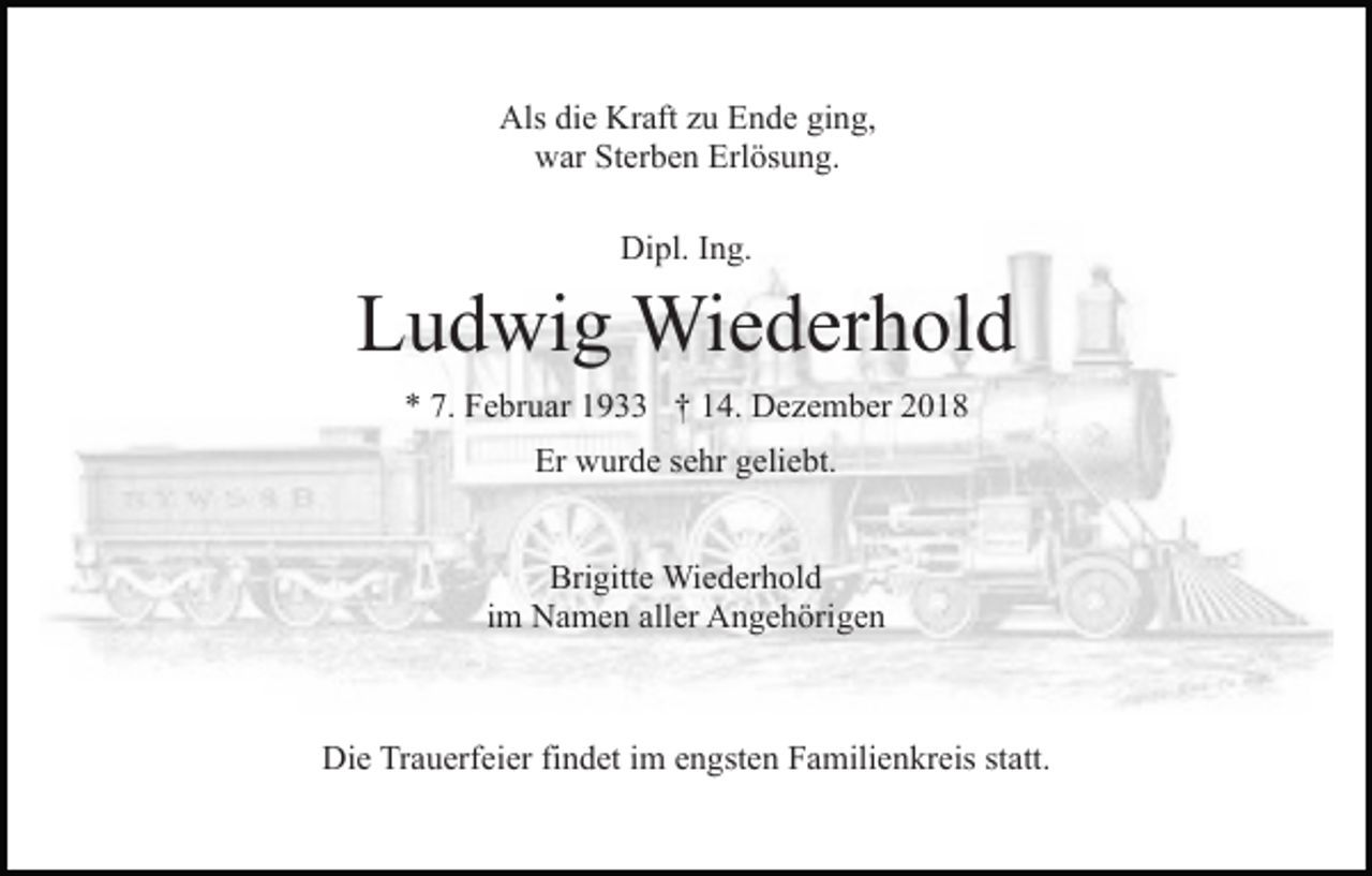 <p>Als die Kraft zu Ende ging,<br />war Sterben Erlösung.<br />Dipl. Ing.</p><p>Ludwig Wiederhold<br />* 7. Februar 1933 † 14. Dezember 2018<br />Er wurde sehr geliebt.<br />Brigitte Wiederhold<br />im Namen aller Angehörigen</p><p>Die Trauerfeier findet im engsten Familienkreis statt.</p>
