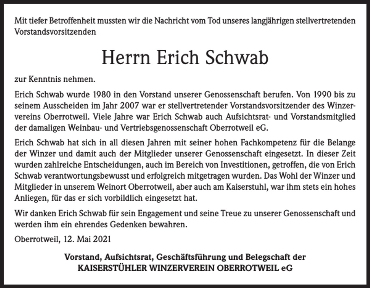 <p>Mit tiefer Betroffenheit mussten wir die Nachricht vom Tod unseres langjährigen stellvertretenden<br />Vorstandsvorsitzenden</p><p>Herrn Erich Schwab<br />zur Kenntnis nehmen.<br />Erich Schwab wurde 1980 in den Vorstand unserer Genossenschaft berufen. Von 1990 bis zu<br />seinem Ausscheiden im Jahr 2007 war er stellvertretender Vorstandsvorsitzender des Winzervereins Oberrotweil. Viele Jahre war Erich Schwab auch Aufsichtsrat- und Vorstandsmitglied<br />der damaligen Weinbau- und Vertriebsgenossenschaft Oberrotweil eG.<br />Erich Schwab hat sich in all diesen Jahren mit seiner hohen Fachkompetenz für die Belange<br />der Winzer und damit auch der Mitglieder unserer Genossenschaft eingesetzt. In dieser Zeit<br />wurden zahlreiche Entscheidungen, auch im Bereich von Investitionen, getroffen, die von Erich<br />Schwab verantwortungsbewusst und erfolgreich mitgetragen wurden. Das Wohl der Winzer und<br />Mitglieder in unserem Weinort Oberrotweil, aber auch am Kaiserstuhl, war ihm stets ein hohes<br />Anliegen, für das er sich vorbildlich eingesetzt hat.<br />Wir danken Erich Schwab für sein Engagement und seine Treue zu unserer Genossenschaft und<br />werden ihm ein ehrendes Gedenken bewahren.<br />Oberrotweil, 12. Mai 2021<br />Vorstand, Aufsichtsrat, Geschäftsführung und Belegschaft der<br />KAISERSTÜHLER WINZERVEREIN OBERROTWEIL eG</p>