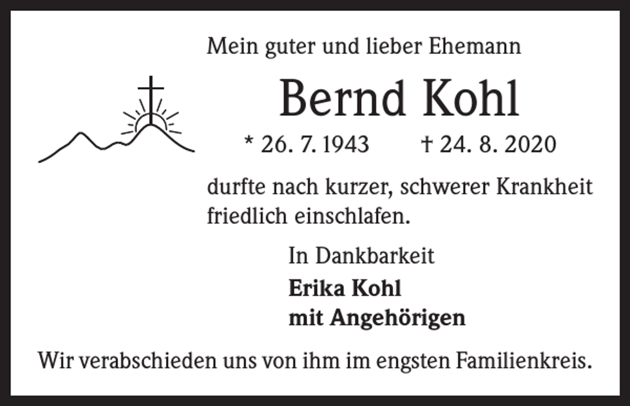 <p>Mein guter und lieber Ehemann</p><p>Bernd Kohl</p><p>* 26. 7. 1943 † 24. 8. 2020<br />durfte nach kurzer, schwerer Krankheit<br />friedlich einschlafen.<br />In Dankbarkeit<br />Erika Kohl<br />mit Angehörigen<br />Wir verabschieden uns von ihm im engsten Familienkreis.</p>