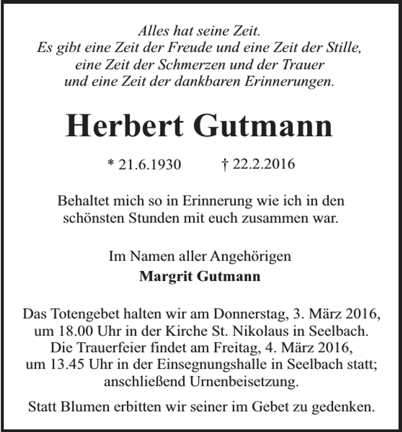 <p>Alles hat seine Zeit.<br />Es gibt eine Zeit der Freude und eine Zeit der Stille,<br />eine Zeit der Schmerzen und der Trauer<br />und eine Zeit der dankbaren Erinnerungen.</p><p>Herbert Gutmann<br />* 21.6.1930</p><p>† 22.2.2016</p><p>Behaltet mich so in Erinnerung wie ich in den<br />schönsten Stunden mit euch zusammen war.<br />Im Namen aller Angehörigen<br />Margrit Gutmann<br />Das Totengebet halten wir am Donnerstag, 3. März 2016,<br />um 18.00 Uhr in der Kirche St. Nikolaus in Seelbach.<br />Die Trauerfeier findet am Freitag, 4. März 2016,<br />um 13.45 Uhr in der Einsegnungshalle in Seelbach statt;<br />anschließend Urnenbeisetzung.<br />Statt Blumen erbitten wir seiner im Gebet zu gedenken.</p>
