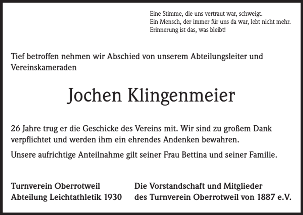 <p>Eine Stimme, die uns vertraut war, schweigt.<br />Ein Mensch, der immer für uns da war, lebt nicht mehr.<br />Erinnerung ist das, was bleibt!</p><p>Tief betroffen nehmen wir Abschied von unserem Abteilungsleiter und<br />Vereinskameraden</p><p>Jochen Klingenmeier<br />26 Jahre trug er die Geschicke des Vereins mit. Wir sind zu großem Dank<br />verpflichtet und werden ihm ein ehrendes Andenken bewahren.<br />Unsere aufrichtige Anteilnahme gilt seiner Frau Bettina und seiner Familie.<br />Turnverein Oberrotweil<br />Die Vorstandschaft und Mitglieder<br />Abteilung Leichtathletik 1930 des Turnverein Oberrotweil von 1887 e.V.</p>