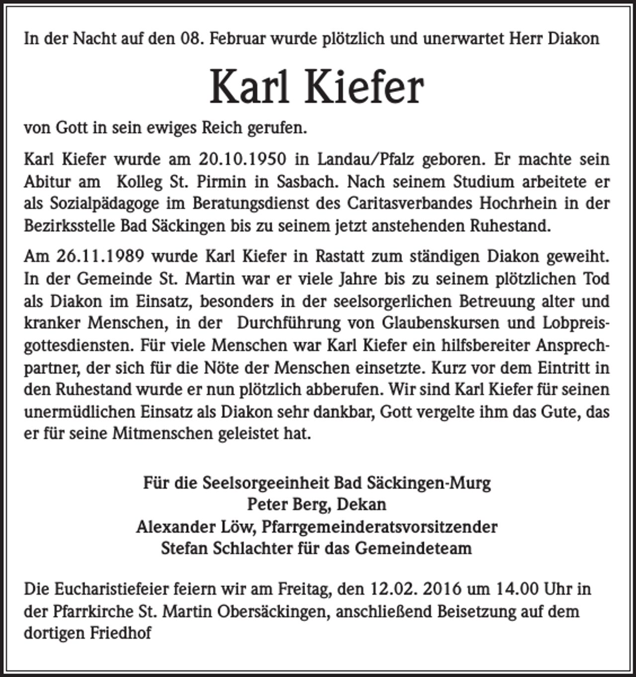 <p>In der Nacht auf den 08. Februar wurde plötzlich und unerwartet Herr Diakon</p><p>Karl Kiefer<br />von Gott in sein ewiges Reich gerufen.<br />Karl Kiefer wurde am 20.10.1950 in Landau/Pfalz geboren. Er machte sein<br />Abitur am Kolleg St. Pirmin in Sasbach. Nach seinem Studium arbeitete er<br />als Sozialpädagoge im Beratungsdienst des Caritasverbandes Hochrhein in der<br />Bezirksstelle Bad Säckingen bis zu seinem jetzt anstehenden Ruhestand.<br />Am 26.11.1989 wurde Karl Kiefer in Rastatt zum ständigen Diakon geweiht.<br />In der Gemeinde St. Martin war er viele Jahre bis zu seinem plötzlichen Tod<br />als Diakon im Einsatz, besonders in der seelsorgerlichen Betreuung alter und<br />kranker Menschen, in der Durchführung von Glaubenskursen und Lobpreisgottesdiensten. Für viele Menschen war Karl Kiefer ein hilfsbereiter Ansprechpartner, der sich für die Nöte der Menschen einsetzte. Kurz vor dem Eintritt in<br />den Ruhestand wurde er nun plötzlich abberufen. Wir sind Karl Kiefer für seinen<br />unermüdlichen Einsatz als Diakon sehr dankbar, Gott vergelte ihm das Gute, das<br />er für seine Mitmenschen geleistet hat.<br />Für die Seelsorgeeinheit Bad Säckingen-Murg<br />Peter Berg, Dekan<br />Alexander Löw, Pfarrgemeinderatsvorsitzender<br />Stefan Schlachter für das Gemeindeteam<br />Die Eucharistiefeier feiern wir am Freitag, den 12.02. 2016 um 14.00 Uhr in<br />der Pfarrkirche St. Martin Obersäckingen, anschließend Beisetzung auf dem<br />dortigen Friedhof</p>