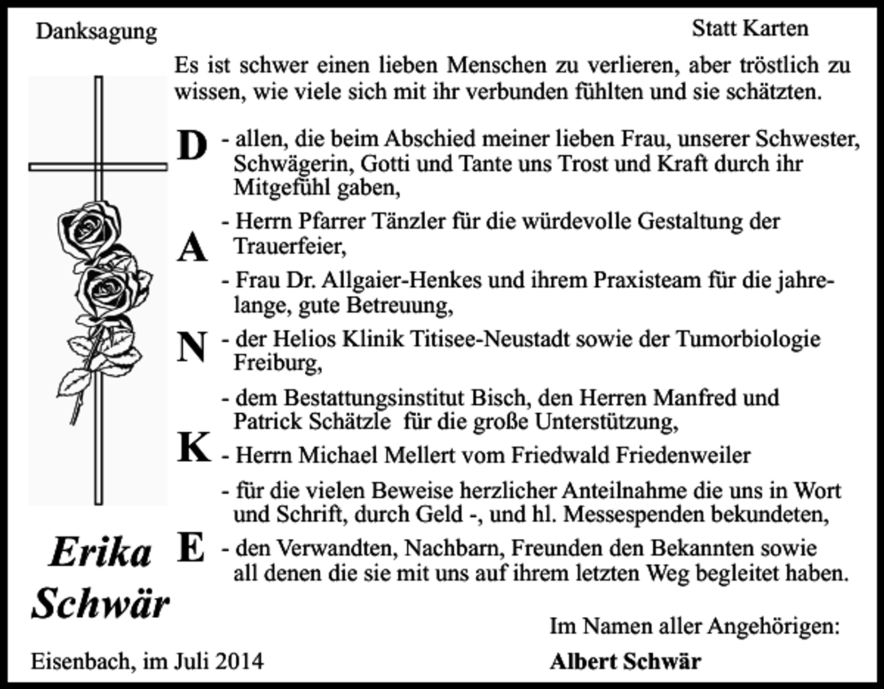 <p>Statt Karten</p><p>Danksagung</p><p>Es ist schwer einen lieben Menschen zu verlieren, aber tröstlich zu<br />wissen, wie viele sich mit ihr verbunden fühlten und sie schätzten.<br />allen, die beim Abschied meiner lieben Frau, unserer Schwester,<br />D - Schwägerin,<br />Gotti und Tante uns Trost und Kraft durch ihr</p><p>A<br />N<br />K<br />Erika E<br />Schwär</p><p>Mitgefühl gaben,<br />- Herrn Pfarrer Tänzler für die würdevolle Gestaltung der<br />Trauerfeier,<br />- Frau Dr. Allgaier-Henkes und ihrem Praxisteam für die jahrelange, gute Betreuung,<br />- der Helios Klinik Titisee-Neustadt sowie der Tumorbiologie<br />Freiburg,<br />- dem Bestattungsinstitut Bisch, den Herren Manfred und<br />Patrick Schätzle für die große Unterstützung,<br />- Herrn Michael Mellert vom Friedwald Friedenweiler<br />- für die vielen Beweise herzlicher Anteilnahme die uns in Wort<br />und Schrift, durch Geld -, und hl. Messespenden bekundeten,<br />- den Verwandten, Nachbarn, Freunden den Bekannten sowie<br />all denen die sie mit uns auf ihrem letzten Weg begleitet haben.</p><p>Eisenbach, im Juli 2014</p><p>Im Namen aller Angehörigen:<br />Albert Schwär</p>