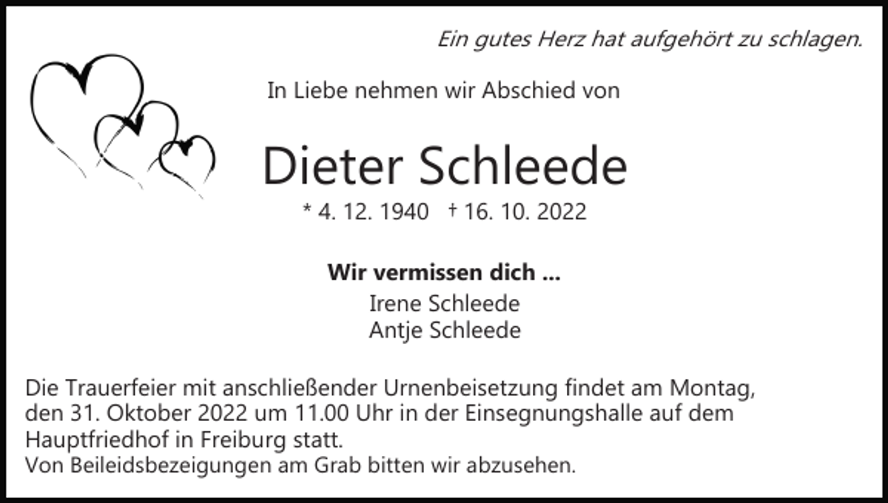 <p>Ein gutes Herz hat aufgehört zu schlagen.</p><p>In Liebe nehmen wir Abschied von</p><p>Dieter Schleede<br />* 4. 12. 1940 † 16. 10. 2022<br />Wir vermissen dich ...<br />Irene Schleede<br />Antje Schleede<br />Die Trauerfeier mit anschließender Urnenbeisetzung findet am Montag,<br />den 31. Oktober 2022 um 11.00 Uhr in der Einsegnungshalle auf dem<br />Hauptfriedhof in Freiburg statt.<br />Von Beileidsbezeigungen am Grab bitten wir abzusehen.</p>