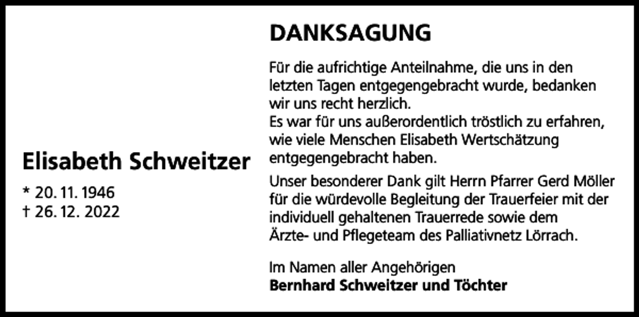 <p>DANKSAGUNG</p><p>Elisabeth Schweitzer<br />* 20. 11. 1946<br />† 26. 12. 2022</p><p>Für die aufrichtige Anteilnahme, die uns in den<br />letzten Tagen entgegengebracht wurde, bedanken<br />wir uns recht herzlich.<br />Es war für uns außerordentlich tröstlich zu erfahren,<br />wie viele Menschen Elisabeth Wertschätzung<br />entgegengebracht haben.<br />Unser besonderer Dank gilt Herrn Pfarrer Gerd Möller<br />für die würdevolle Begleitung der Trauerfeier mit der<br />individuell gehaltenen Trauerrede sowie dem<br />Ärzte- und Pflegeteam des Palliativnetz Lörrach.<br />Im Namen aller Angehörigen<br />Bernhard Schweitzer und Töchter</p>