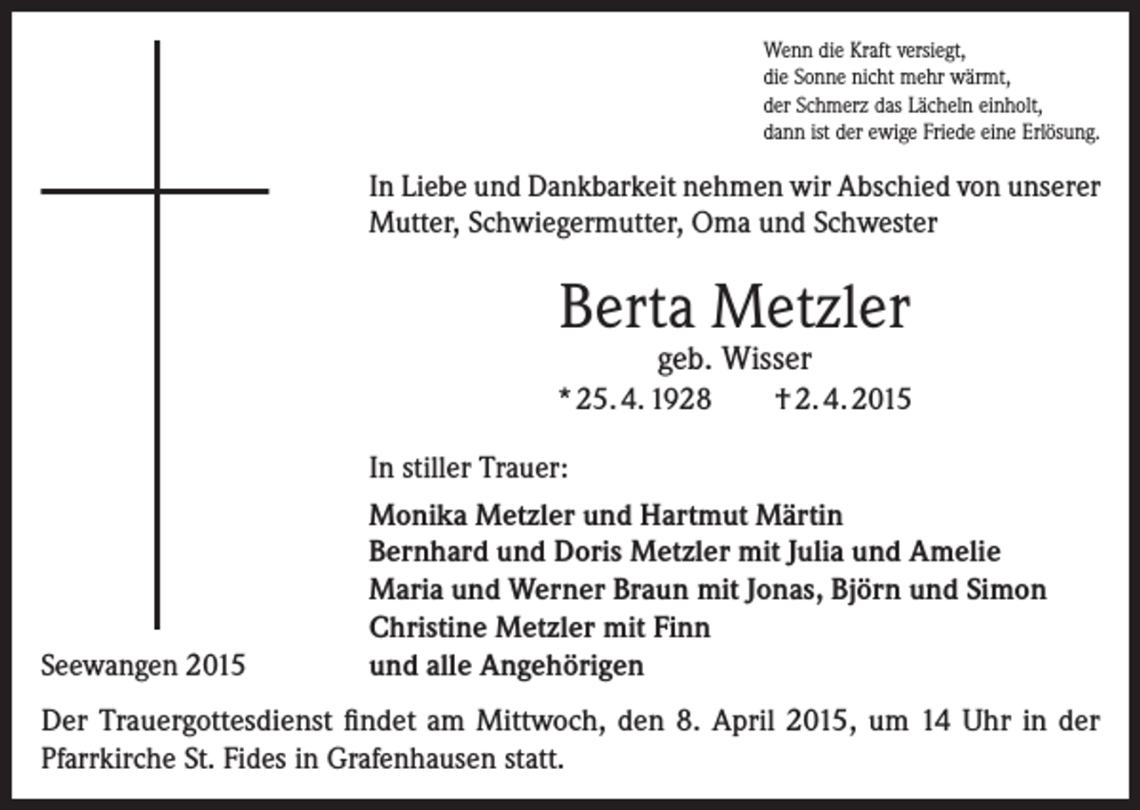 <p>Wenn die Kraft versiegt,<br />die Sonne nicht mehr wärmt,<br />der Schmerz das Lächeln einholt,<br />dann ist der ewige Friede eine Erlösung.</p><p>In Liebe und Dankbarkeit nehmen wir Abschied von unserer<br />Mutter, Schwiegermutter, Oma und Schwester</p><p>Berta Metzler<br />geb. Wisser</p><p>* 25. 4. 1928</p><p>Seewangen 2015</p><p>† 2. 4. 2015</p><p>In stiller Trauer:<br />Monika Metzler und Hartmut Märtin<br />Bernhard und Doris Metzler mit Julia und Amelie<br />Maria und Werner Braun mit Jonas, Björn und Simon<br />Christine Metzler mit Finn<br />und alle Angehörigen</p><p>Der Trauergottesdienst findet am Mittwoch, den 8. April 2015, um 14 Uhr in der<br />­Pfarrkirche St. Fides in Grafenhausen statt.</p>