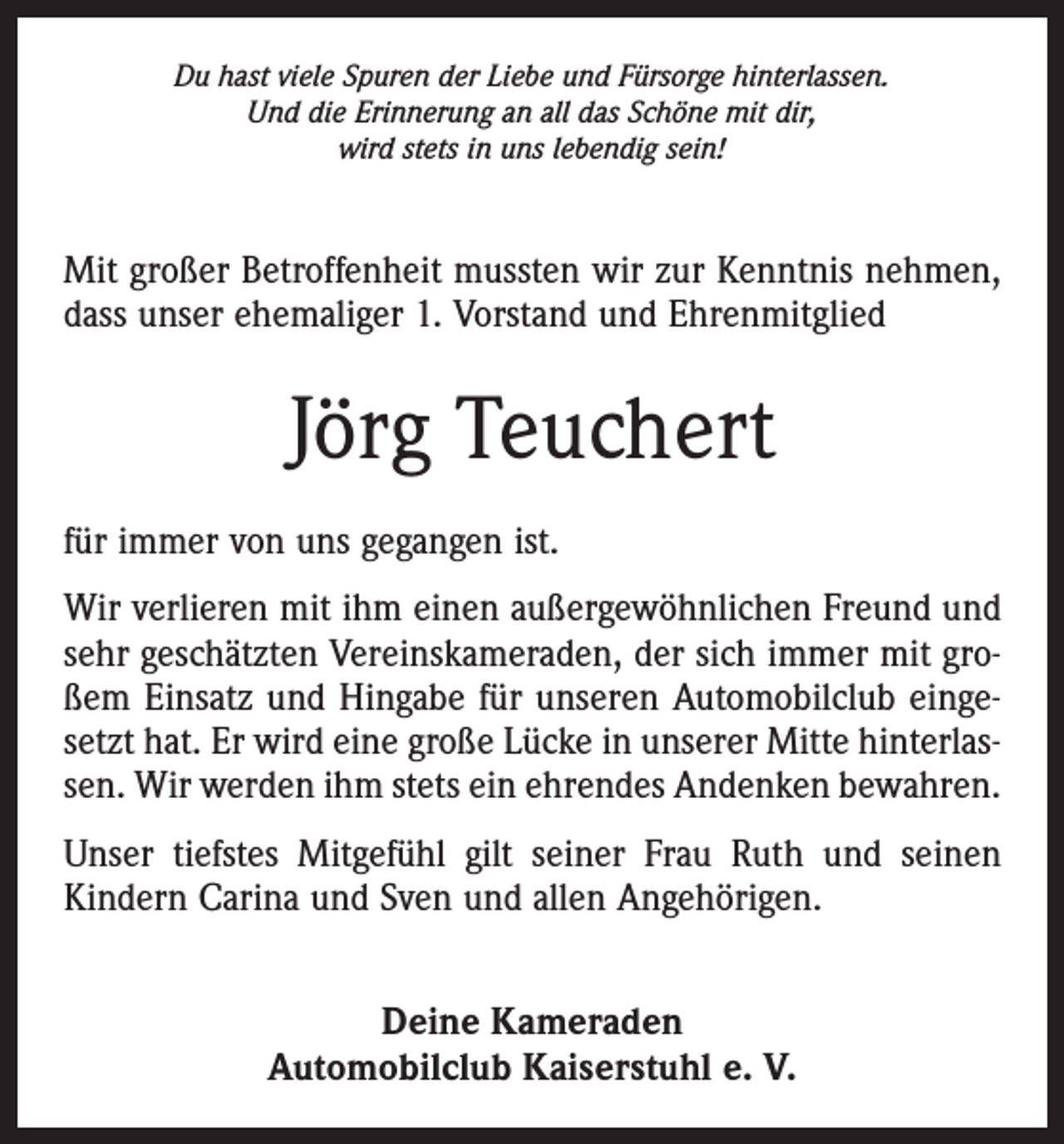 <p>Du hast viele Spuren der Liebe und Fürsorge hinterlassen.<br />Und die Erinnerung an all das Schöne mit dir,<br />wird stets in uns lebendig sein!</p><p>Mit großer Betroffenheit mussten wir zur Kenntnis nehmen,­<br />dass unser ehemaliger 1. Vorstand und Ehren­mitglied</p><p>Jörg Teuchert<br />für immer von uns gegangen ist.<br />Wir verlieren mit ihm einen außergewöhnlichen Freund und<br />sehr geschätzten Vereinskameraden, der sich immer mit großem Einsatz und Hingabe für unseren Automobilclub eingesetzt hat. Er wird eine große Lücke in unserer Mitte hinterlassen. Wir werden ihm stets ein ehrendes Andenken bewahren.<br />Unser tiefstes Mitgefühl gilt seiner Frau Ruth und seinen<br />Kindern Carina und Sven und allen Angehörigen.<br />Deine Kameraden<br />Automobilclub Kaiserstuhl e. V.</p>