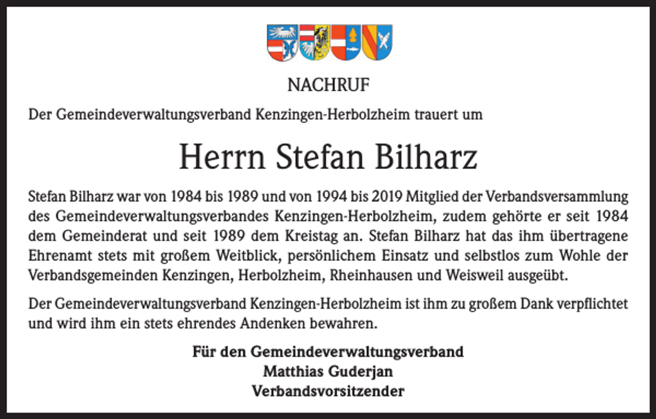 <p>NACHRUF<br />Der Gemeindeverwaltungsverband Kenzingen-Herbolzheim trauert um</p><p>Herrn Stefan Bilharz<br />Stefan Bilharz war von 1984 bis 1989 und von 1994 bis 2019 Mitglied der Verbandsversammlung<br />des Gemeindeverwaltungsverbandes Kenzingen-Herbolzheim, zudem gehörte er seit 1984<br />dem Gemeinderat und seit 1989 dem Kreistag an. Stefan Bilharz hat das ihm übertragene<br />Ehrenamt stets mit großem Weitblick, persönlichem Einsatz und selbstlos zum Wohle der<br />Verbandsgemeinden Kenzingen, Herbolzheim, Rheinhausen und Weisweil ausgeübt.<br />Der Gemeindeverwaltungsverband Kenzingen-Herbolzheim ist ihm zu großem Dank verpflichtet<br />und wird ihm ein stets ehrendes Andenken bewahren.<br />Für den Gemeindeverwaltungsverband<br />Matthias Guderjan<br />Verbandsvorsitzender</p>