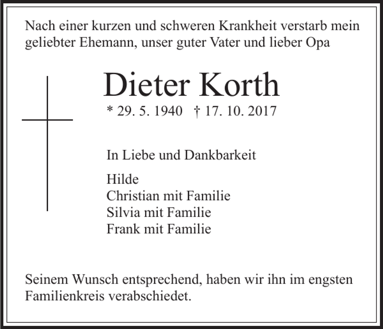 <p>NNach<br />a c h eieiner<br />n er kkurzen<br />ur z e n uund<br />n d s schweren<br />c h w er e n Krankheit<br />Kr a n k h eit vverstarb<br />erst ar b mein<br />m ei n<br />ggeliebter<br />eli e bt er Ehemann,<br />E h e m a n n, uunser<br />ns er guter<br />g ut er Vater<br />Vat er und<br />u n d lieber<br />li e b er Opa<br />O pa</p><p>Dieter<br />Di<br />et er KKorth<br />ort h<br />** 229.<br />9. 5.<br />9 4 0 †† 117.<br />7. 110.<br />0. 22<br />5. 11940<br />IInn Liebe<br />Li e b e und<br />u n d Dankbarkeit<br />D a n k b ar k eit<br />Hil d e<br />Hilde<br />CChristian<br />hristi a n mit<br />mit FFamilie<br />a mili e<br />Silvia<br />Sil<br />vi a mit<br />mit FFamilie<br />a mili e<br />Frank<br />Fr<br />a n k mit<br />mit FFamilie<br />a mili e<br />SSeinem<br />ei n e m Wunsch<br />W u ns c h eentsprechend,<br />nts pr e c h e n d, hhaben<br />a b e n wir<br />wir iihn<br />h n iim<br />m eengsten<br />n gst e n<br />F a mili e n kr eis vverabschiedet.<br />er a bs c hi e d et.<br />Familienkreis</p>