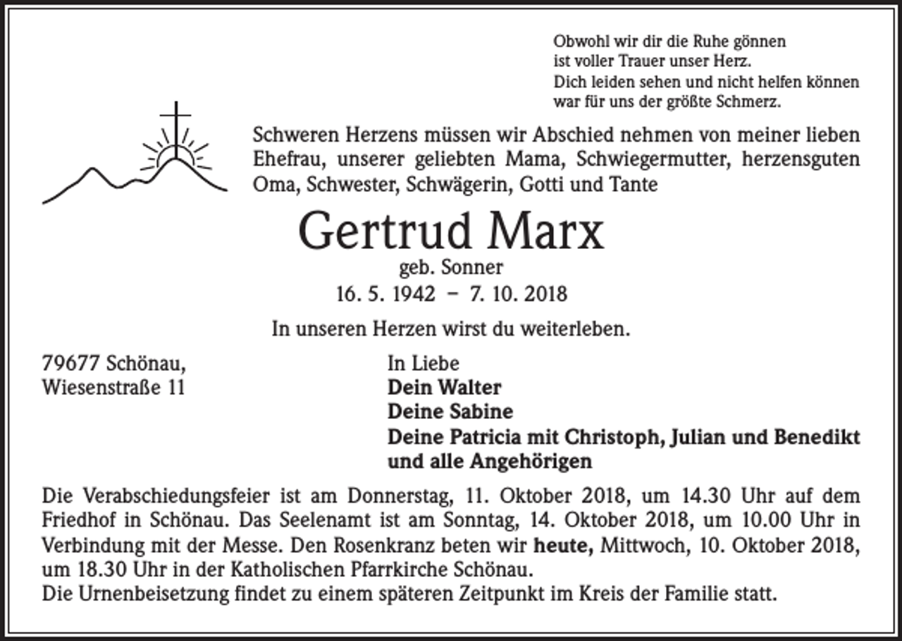 <p>Obwohl wir dir die Ruhe gönnen<br />ist voller Trauer unser Herz.<br />Dich leiden sehen und nicht helfen können<br />war für uns der größte Schmerz.</p><p>Schweren Herzens müssen wir Abschied nehmen von meiner lieben<br />Ehefrau, unserer geliebten Mama, Schwiegermutter, herzensguten<br />Oma, Schwester, Schwägerin, Gotti und Tante</p><p>Gertrud Marx<br />geb. Sonner<br />16. 5. 1942 – 7. 10. 2018</p><p>In unseren Herzen wirst du weiterleben.<br />79677 Schönau,<br />In Liebe<br />Wiesenstraße 11 Dein Walter<br />Deine Sabine<br />Deine Patricia mit Christoph, Julian und Benedikt<br />und alle Angehörigen<br />Die Verabschiedungsfeier ist am Donnerstag, 11. Oktober 2018, um 14.30 Uhr auf dem<br />­Friedhof in Schönau. Das Seelenamt ist am Sonntag, 14. Oktober 2018, um 10.00 Uhr in<br />­Verbindung mit der Messe. Den Rosenkranz beten wir heute, Mittwoch, 10. Oktober 2018,<br />um 18.30 Uhr in der ­Katholischen Pfarrkirche Schönau.<br />Die Urnenbeisetzung findet zu einem späteren Zeitpunkt im Kreis der Familie statt.</p>