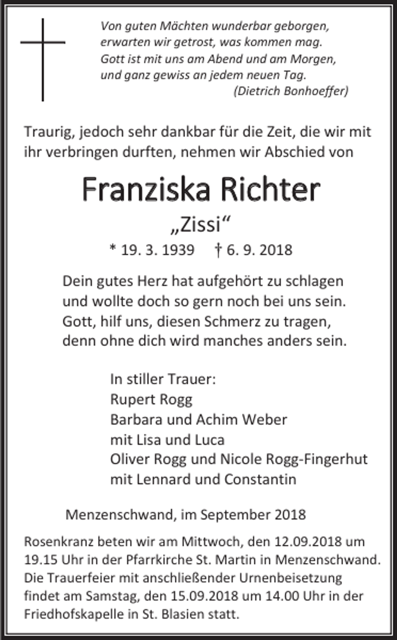 <p>Von guten Mächten wunderbar geborgen,<br />erwarten wir getrost, was kommen mag.<br />Gott ist mit uns am Abend und am Morgen,<br />und ganz gewiss an jedem neuen Tag.<br />(Dietrich Bonhoeffer)</p><p>Traurig, jedoch sehr dankbar für die Zeit, die wir mit<br />ihr verbringen durften, nehmen wir Abschied von</p><p>Franziska Richter<br />„Zissi“<br />* 19. 3. 1939</p><p>† 6. 9. 2018</p><p>Dein gutes Herz hat aufgehört zu schlagen<br />und wollte doch so gern noch bei uns sein.<br />Gott, hilf uns, diesen Schmerz zu tragen,<br />denn ohne dich wird manches anders sein.<br />In stiller Trauer:<br />Rupert Rogg<br />Barbara und Achim Weber<br />mit Lisa und Luca<br />Oliver Rogg und Nicole Rogg-Fingerhut<br />mit Lennard und Constantin<br />Menzenschwand, im September 2018<br />Rosenkranz beten wir am Mittwoch, den 12.09.2018 um<br />19.15 Uhr in der Pfarrkirche St. Martin in Menzenschwand.<br />Die Trauerfeier mit anschließender Urnenbeisetzung<br />findet am Samstag, den 15.09.2018 um 14.00 Uhr in der<br />Friedhofskapelle in St. Blasien statt.</p>