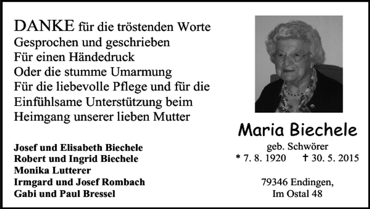 <p>DANKE für die tröstenden Worte<br />Gesprochen und geschrieben<br />Für einen Händedruck<br />Oder die stumme Umarmung<br />Für die liebevolle Pflege und für die<br />Einfühlsame Unterstützung beim<br />Heimgang unserer lieben Mutter</p><p>Josef und Elisabeth Biechele<br />Robert und Ingrid Biechele<br />Monika Lutterer<br />Irmgard und Josef Rombach<br />Gabi und Paul Bressel</p><p>Maria Biechele</p><p>geb. Schwörer<br />* 7. 8. 1920<br /> 30. 5. 2015<br />79346 Endingen,<br />Im Ostal 48</p>