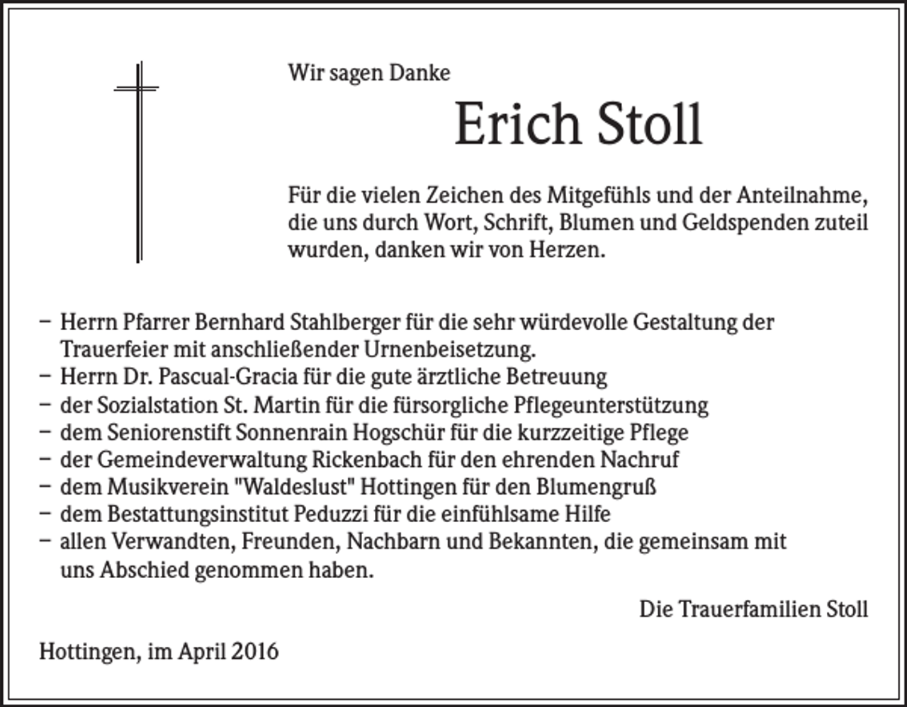 <p>Wir sagen Danke</p><p>Erich Stoll<br />Für die vielen Zeichen des Mitgefühls und der Anteilnahme,<br />die uns durch Wort, Schrift, Blumen und Geldspenden zuteil<br />wurden, danken wir von Herzen.<br />– Herrn Pfarrer Bernhard Stahlberger für die sehr würdevolle Gestaltung der<br />Trauerfeier mit anschließender Urnenbeisetzung.<br />– Herrn Dr. Pascual-Gracia für die gute ärztliche Betreuung<br />– der Sozialstation St. Martin für die fürsorgliche Pflegeunterstützung<br />– dem Seniorenstift Sonnenrain Hogschür für die kurzzeitige Pflege<br />– der Gemeindeverwaltung Rickenbach für den ehrenden Nachruf<br />– dem Musikverein "Waldeslust" Hottingen für den Blumengruß<br />– dem Bestattungsinstitut Peduzzi für die einfühlsame Hilfe<br />– allen Verwandten, Freunden, Nachbarn und Bekannten, die gemeinsam mit<br />uns Abschied genommen haben.<br />Die Trauerfamilien Stoll<br />Hottingen, im April 2016</p>