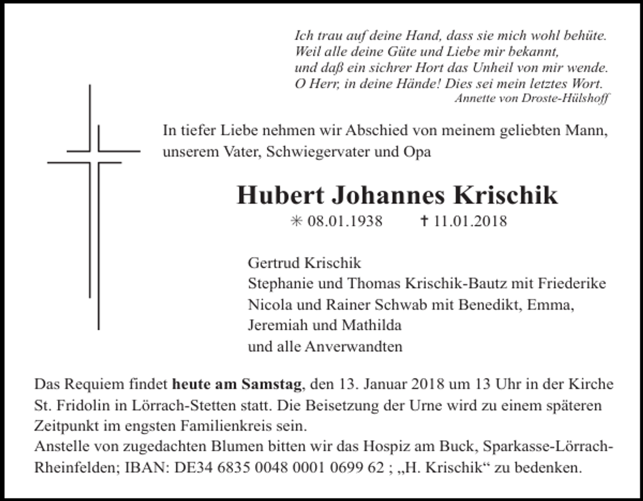 <p>Ich trau auf deine Hand, dass sie mich wohl behüte.<br />Weil alle deine Güte und Liebe mir bekannt,<br />und daß ein sichrer Hort das Unheil von mir wende.<br />O Herr, in deine Hände! Dies sei mein letztes Wort.<br />Annette von Droste-Hülshoff</p><p>In tiefer Liebe nehmen wir Abschied von meinem geliebten Mann,<br />unserem Vater, Schwiegervater und Opa</p><p>Hubert Johannes Krischik<br />✳ 08.01.1938</p><p>✝ 11.01.2018</p><p>Gertrud Krischik<br />Stephanie und Thomas Krischik-Bautz mit Friederike<br />Nicola und Rainer Schwab mit Benedikt, Emma,<br />Jeremiah und Mathilda<br />und alle Anverwandten<br />Das Requiem findet heute am Samstag, den 13. Januar 2018 um 13 Uhr in der Kirche<br />St. Fridolin in Lörrach-Stetten statt. Die Beisetzung der Urne wird zu einem späteren<br />Zeitpunkt im engsten Familienkreis sein.<br />Anstelle von zugedachten Blumen bitten wir das Hospiz am Buck, Sparkasse-LörrachRheinfelden; IBAN: DE34 6835 0048 0001 0699 62 ; „H. Krischik“ zu bedenken.</p>