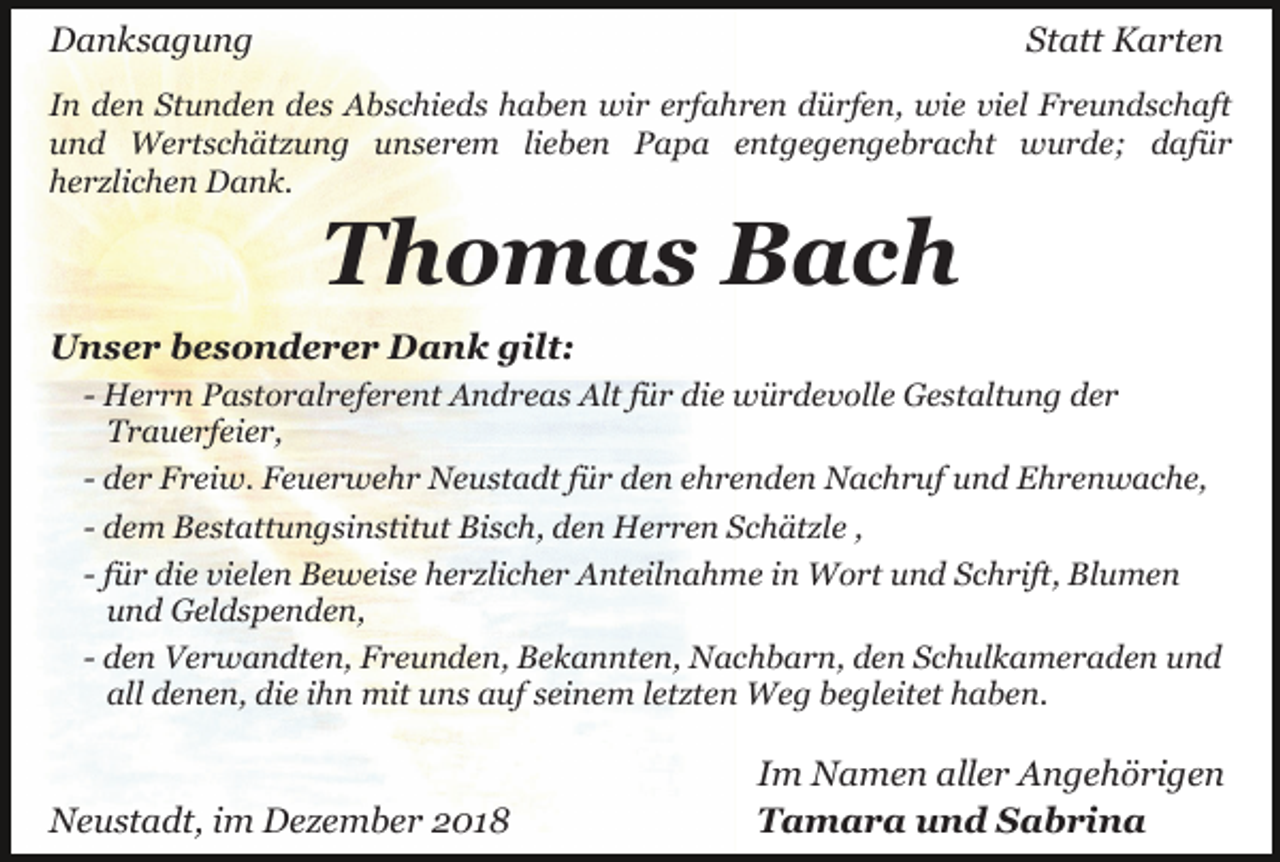 <p>Danksagung</p><p>Statt Karten</p><p>In den Stunden des Abschieds haben wir erfahren dürfen, wie viel Freundschaft<br />und Wertschätzung unserem lieben Papa entgegengebracht wurde; dafür<br />herzlichen Dank.</p><p>Thomas Bach<br />Unser besonderer Dank gilt:<br />- Herrn Pastoralreferent Andreas Alt für die würdevolle Gestaltung der<br />Trauerfeier,<br />- der Freiw. Feuerwehr Neustadt für den ehrenden Nachruf und Ehrenwache,<br />- dem Bestattungsinstitut Bisch, den Herren Schätzle ,<br />- für die vielen Beweise herzlicher Anteilnahme in Wort und Schrift, Blumen<br />und Geldspenden,<br />- den Verwandten, Freunden, Bekannten, Nachbarn, den Schulkameraden und<br />all denen, die ihn mit uns auf seinem letzten Weg begleitet haben.</p><p>Neustadt, im Dezember 2018</p><p>Im Namen aller Angehörigen<br />Tamara und Sabrina</p>