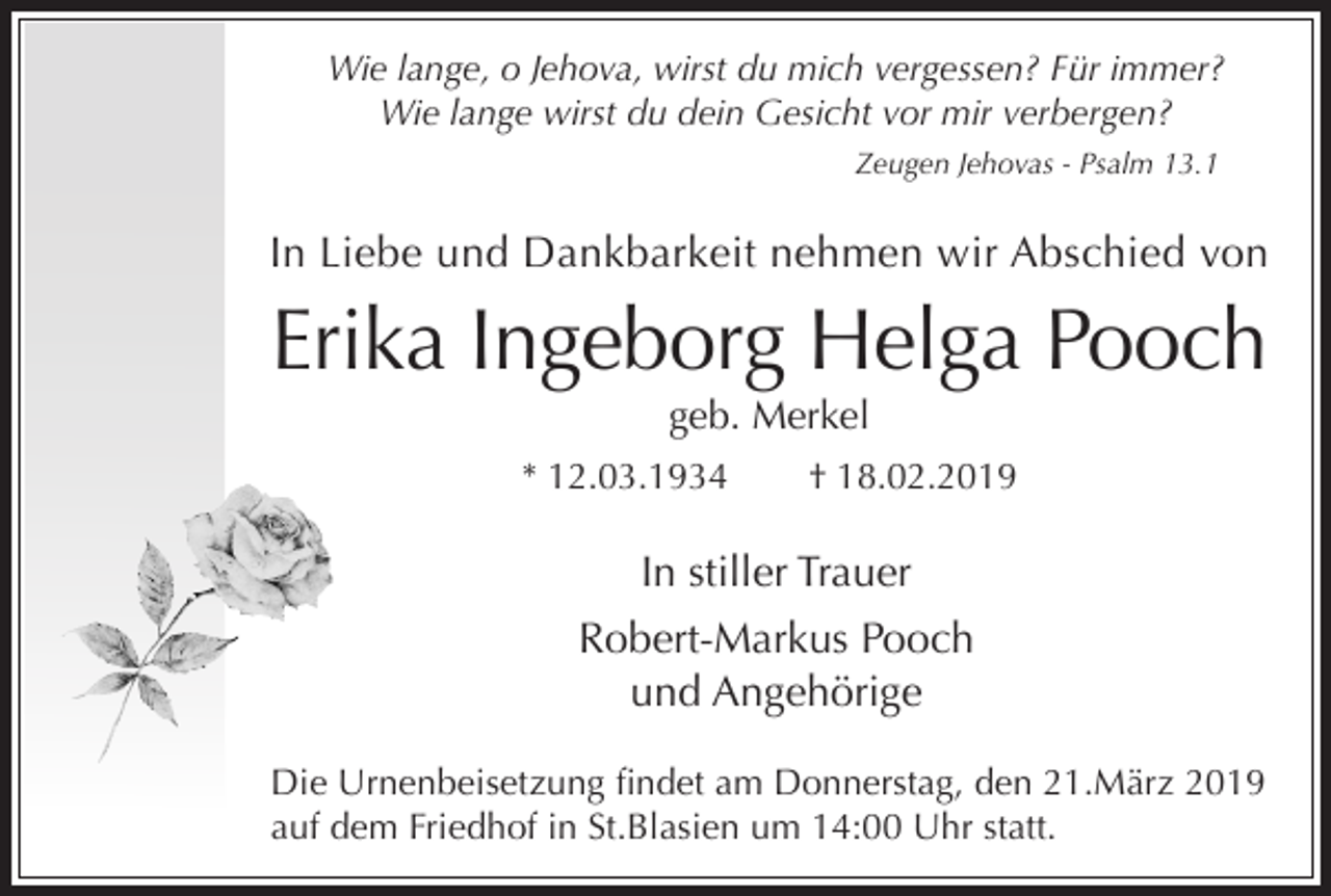 <p>Wie lange, o Jehova, wirst du mich vergessen? Für immer?<br />Wie lange wirst du dein Gesicht vor mir verbergen?<br />Zeugen Jehovas - Psalm 13.1</p><p>In Liebe und Dankbarkeit nehmen wir Abschied von</p><p>Erika Ingeborg Helga Pooch<br />geb. Merkel<br />* 12.03.1934</p><p>† 18.02.2019</p><p>In stiller Trauer<br />Robert-Markus Pooch<br />und Angehörige<br />Die Urnenbeisetzung findet am Donnerstag, den 21.März 2019<br />auf dem Friedhof in St.Blasien um 14:00 Uhr statt.</p>