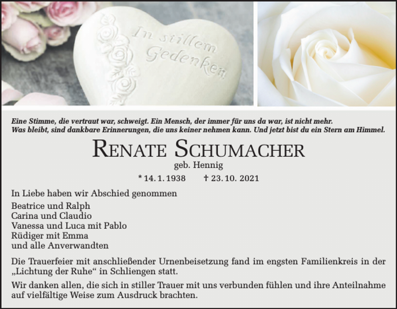 <p>Eine Stimme, die vertraut war, schweigt. Ein Mensch, der immer für uns da war, ist nicht mehr.<br />Was bleibt, sind dankbare Erinnerungen, die uns keiner nehmen kann. Und jetzt bist du ein Stern am Himmel.</p><p>Renate Schumacher<br />geb. Hennig<br />* 14. 1. 1938 † 23. 10. 2021</p><p>In Liebe haben wir Abschied genommen<br />Beatrice und Ralph<br />Carina und Claudio<br />Vanessa und Luca mit Pablo<br />Rüdiger mit Emma<br />und alle Anverwandten<br />Die Trauerfeier mit anschließender Urnenbeisetzung fand im engsten Familienkreis in der<br />„Lichtung der Ruhe“ in Schliengen statt.<br />Wir danken allen, die sich in stiller Trauer mit uns verbunden fühlen und ihre Anteilnahme<br />auf viel­fältige Weise zum Ausdruck brachten.</p>