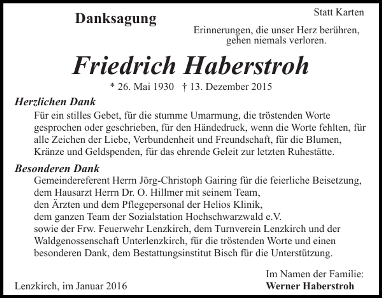 <p>Danksagung</p><p>Statt Karten<br />Erinnerungen, die unser Herz berühren,<br />gehen niemals verloren.</p><p>Friedrich Haberstroh<br />* 26. Mai 1930 † 13. Dezember 2015</p><p>Herzlichen Dank<br />Für ein stilles Gebet, für die stumme Umarmung, die tröstenden Worte<br />gesprochen oder geschrieben, für den Händedruck, wenn die Worte fehlten, für<br />alle Zeichen der Liebe, Verbundenheit und Freundschaft, für die Blumen,<br />Kränze und Geldspenden, für das ehrende Geleit zur letzten Ruhestätte.</p><p>Besonderen Dank</p><p>Gemeindereferent Herrn Jörg-Christoph Gairing für die feierliche Beisetzung,<br />dem Hausarzt Herrn Dr. O. Hillmer mit seinem Team,<br />den Ärzten und dem Pflegepersonal der Helios Klinik,<br />dem ganzen Team der Sozialstation Hochschwarzwald e.V.<br />sowie der Frw. Feuerwehr Lenzkirch, dem Turnverein Lenzkirch und der<br />Waldgenossenschaft Unterlenzkirch, für die tröstenden Worte und einen<br />besonderen Dank, dem Bestattungsinstitut Bisch für die Unterstützung.</p><p>Lenzkirch, im Januar 2016</p><p>Im Namen der Familie:<br />Werner Haberstroh</p>