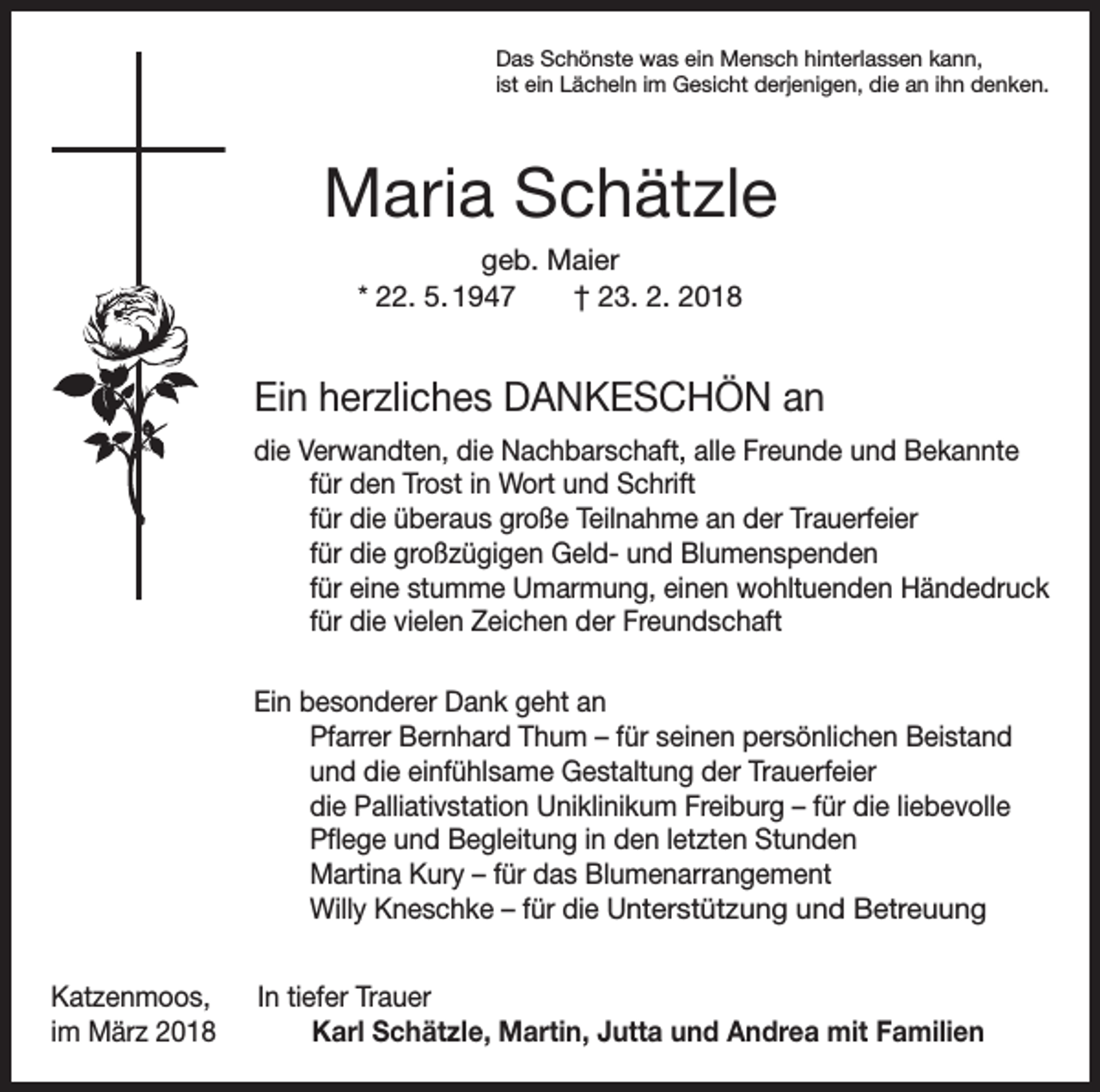 <p>Das Schönste was ein Mensch hinterlassen kann,<br />ist ein Lächeln im Gesicht derjenigen, die an ihn denken.</p><p>Maria Schätzle<br />geb. Maier<br />* 22. 5. 1947 † 23. 2. 2018</p><p>Ein herzliches DANKESCHÖN an<br />die Verwandten, die Nachbarschaft, alle Freunde und Bekannte</p><p>für den Trost in Wort und Schrift</p><p>für die überaus große Teilnahme an der Trauerfeier</p><p>für die großzügigen Geld- und Blumenspenden</p><p>für eine stumme Umarmung, einen wohltuenden Händedruck</p><p>für die vielen Zeichen der Freundschaft<br />Ein besonderer Dank geht an<br />Pfarrer Bernhard Thum – für seinen persönlichen Beistand<br />und die einfühlsame Gestaltung der Trauerfeier<br />die Palliativstation Uniklinikum Freiburg – für die liebevolle<br />Pflege und Begleitung in den letzten Stunden<br />Martina Kury – für das Blumenarrangement<br />Willy Kneschke – für die Unterstützung und Betreuung<br />Katzenmoos, In tiefer Trauer<br />im März 2018 Karl Schätzle, Martin, Jutta und Andrea mit Familien</p>
