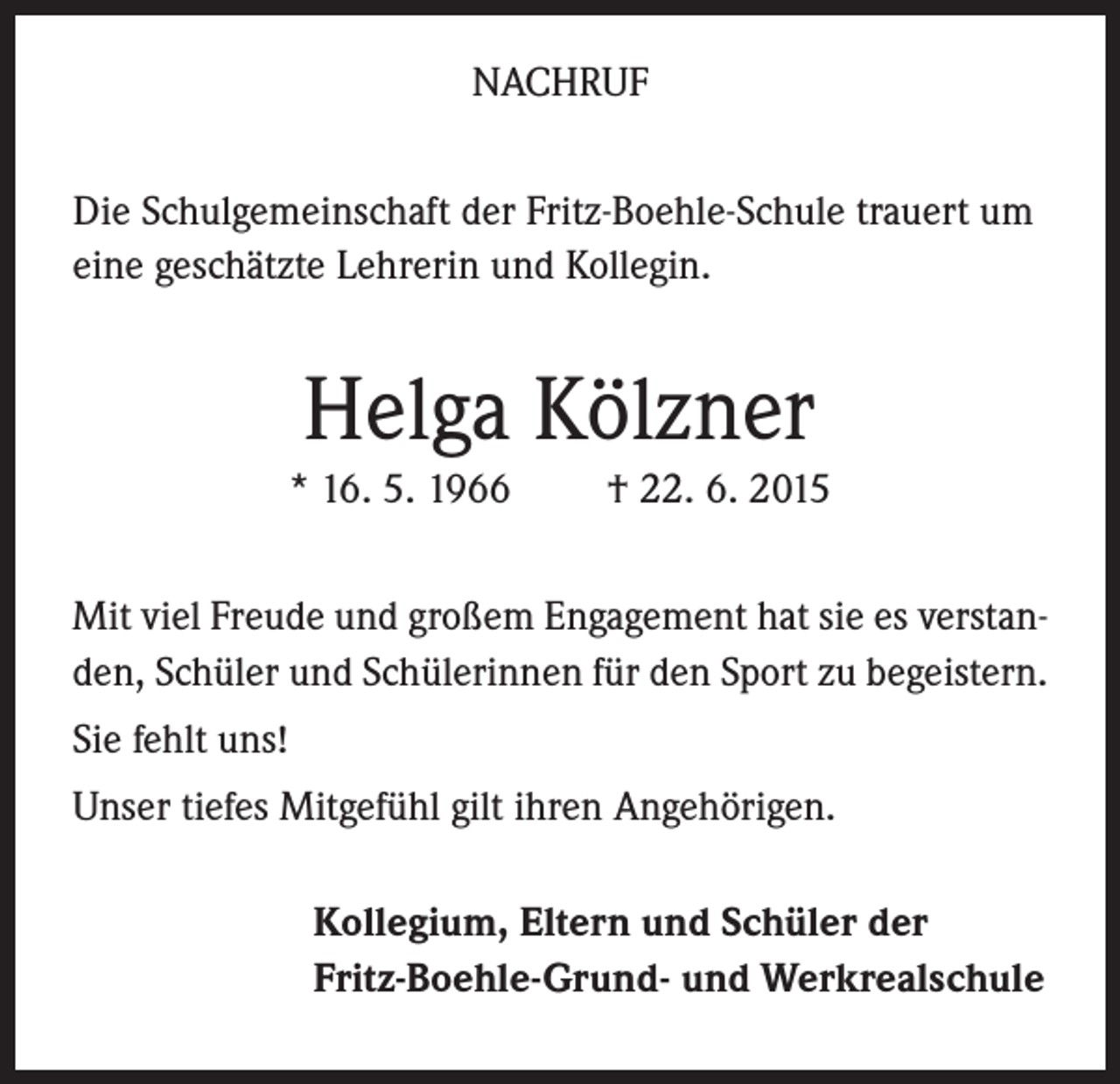 <p>NACHRUF<br />Die Schulgemeinschaft der Fritz-Boehle-Schule trauert um<br />eine geschätzte Lehrerin und Kollegin.</p><p>Helga Kölzner<br />* 16. 5. 1966</p><p>† 22. 6. 2015</p><p>Mit viel Freude und großem Engagement hat sie es verstanden, Schüler und Schülerinnen für den Sport zu begeistern.<br />Sie fehlt uns!<br />Unser tiefes Mitgefühl gilt ihren Angehörigen.<br />Kollegium, Eltern und Schüler der<br />Fritz-Boehle-Grund- und Werkrealschule</p>