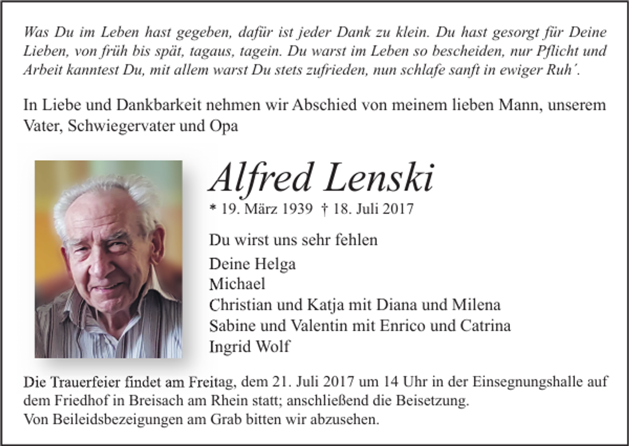 <p>W as DDu<br />Was<br />u i im<br />m LLeben<br />e b e n h hast<br />ast g gegeben,<br />e g e b e n, d dafür<br />af ür ististj ejeder<br />d er DDank<br />a n k z zu<br />u klklein.<br />ei n. DDu<br />u h hast<br />ast g gesorgt<br />es or gt f ür<br />für DDeine<br />ei n e<br />Li<br />e b e n, vvon<br />o n frfrüh<br />ü h bis<br />p ät, ttagaus,<br />a g a us, ttagein.<br />a g ei n. Du<br />D u warst<br />w arst iim<br />m LLeben<br />e b e n sso<br />o bbescheiden,<br />es c h ei d e n, nnur<br />ur Pflicht<br />Pfli c ht uund<br />nd<br />Lieben,<br />bis sspät,<br />Ar<br />b eit kkanntest<br />a n nt est Du,<br />D u, mit<br />mit all<br />e m warst<br />w arst Du<br />D u ststets<br />ets zzufrieden,<br />ufri e d e n, nnun<br />u n sschlafe<br />c hl af e ssanft<br />a nft i in<br />n eewiger<br />wi g er RRuh´.<br />u h´.<br />Arbeit<br />allem</p><p>I n Liebe<br />In<br />Li e b e und<br />u n d Dankbarkeit<br />D a n k b ar k eit nehmen<br />n e h m e n wir<br />wir Abschied<br />A bs c hi e d von<br />v o n meinem<br />m ei n e m lilieben<br />e b e n Mann,<br />M a n n, unserem<br />u ns er e m<br />Vat<br />er, SSchwiegervater<br />c h wi e g er v at er uund<br />n d OOpa<br />pa<br />Vater,</p><p>Alfred<br />Alfr<br />e d LLenski<br />e ns ki<br />** 119.<br />9. März<br />M är z 1193 3 9 †† 118.<br />8. JJuli<br />uli 22</p><p>DDu<br />u wirst<br />wirstuuns<br />ns s sehr<br />e hr f fehlen<br />e hl e n<br />DDeine<br />ei n e HHelga<br />el g a<br />Michael<br />Mi<br />c h a el<br />CChristian<br />hristi a n uund<br />n d Katja<br />K atj a mit<br />mit Diana<br />Di a n a uund<br />n d Milena<br />Mil e n a<br />SSabine<br />a bi n e uund<br />n d Valentin<br />Val e nti n mit<br />mit Enrico<br />E nri c o uund<br />n d Catrina<br />C atri n a<br />IIngrid<br />n gri d Wolf<br />W olf<br />Die<br />Di<br />e TrTrauerfeier<br />a u erf ei er fifindet<br />n d et aam<br />m FrFreitag,<br />eit a g, ddem<br />e m 221.<br />1. J Juli<br />uli 22017<br />0 1 7 uum<br />m 11 UUhr<br />hr i in<br />n dder<br />er EiEinsegnungshalle<br />ns e g n u n gs h all e a auf<br />uf<br />ddem<br />e m Friedhof<br />Fri e d h of iin<br />n Breisach<br />Br eis a c h aam<br />m Rhein<br />R h ei n ststatt;<br />att; aanschließend<br />ns c hli e ß e n d di<br />die<br />e Beisetzung.<br />B eis et z u n g.<br />Von<br />Vo<br />n BBeileidsbezeigungen<br />eil ei ds b e z ei g u n g e n aam<br />m Gr<br />Grab<br />a b bitt<br />bitten<br />e n wir<br />wiraabzusehen.<br />b z us e h e n.</p>