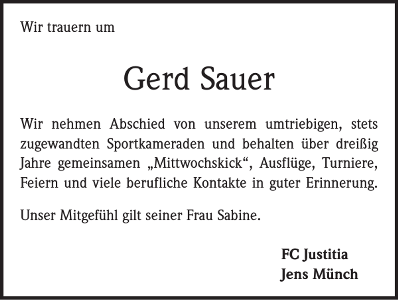 <p>Wir trauern um</p><p>Gerd Sauer<br />Wir nehmen Abschied von unserem umtriebigen, stets<br />­zugewandten Sportkameraden und behalten über dreißig<br />Jahre gemeinsamen „Mittwochskick“, Ausflüge, Turniere,<br />Feiern und viele berufliche Kontakte in guter Erinnerung.<br />Unser Mitgefühl gilt seiner Frau Sabine.<br />FC Justitia<br />Jens Münch</p>