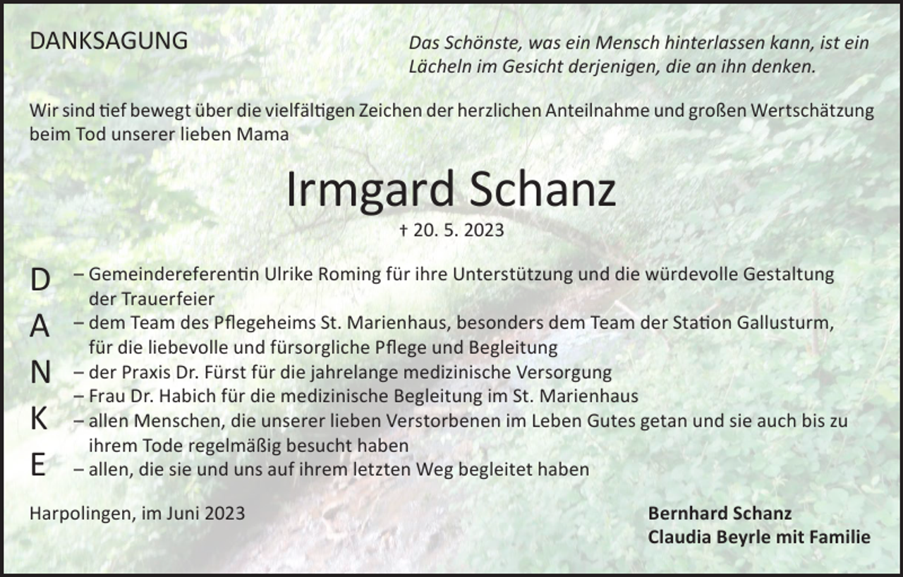 <p>DANKSAGUNG</p><p>Das Schönste, was ein Mensch hinterlassen kann, ist ein<br />Lächeln im Gesicht derjenigen, die an ihn denken.</p><p>Wir sind tief bewegt über die vielfältigen Zeichen der herzlichen Anteilnahme und großen Wertschätzung<br />beim Tod unserer lieben Mama</p><p>Irmgard Schanz<br />† 20. 5. 2023</p><p>D<br />A<br />N<br />K<br />E</p><p>–G<br />emeindereferentin Ulrike Roming für ihre Unterstützung und die würdevolle Gestaltung<br />der Trauerfeier<br />–d<br />em Team des Pflegeheims St. Marienhaus, besonders dem Team der Station Gallusturm,<br />für die liebevolle und fürsorgliche Pflege und Begleitung<br />–d<br />er Praxis Dr. Fürst für die jahrelange medizinische Versorgung<br />– F rau Dr. Habich für die medizinische Begleitung im St. Marienhaus<br />– a llen Menschen, die unserer lieben Verstorbenen im Leben Gutes getan und sie auch bis zu<br />ihrem Tode regelmäßig besucht haben<br />– a llen, die sie und uns auf ihrem letzten Weg begleitet haben</p><p>Harpolingen, im Juni 2023</p><p>Bernhard Schanz<br />Claudia Beyrle mit Familie</p>