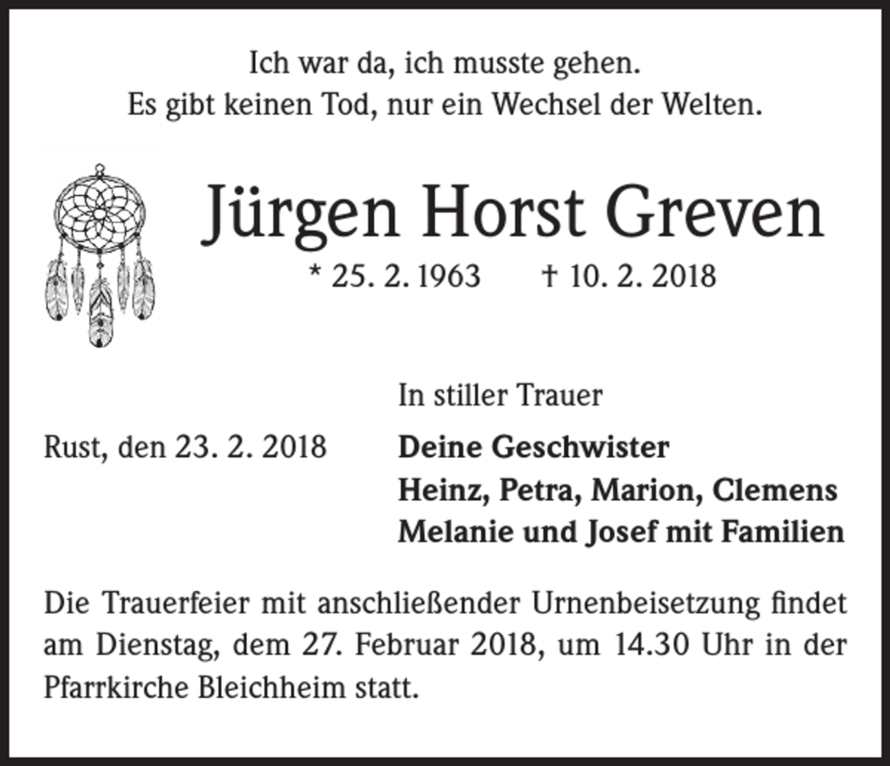 <p>Ich war da, ich musste gehen.<br />Es gibt keinen Tod, nur ein Wechsel der Welten.</p><p>Jürgen Horst Greven<br />* 25. 2. 1963</p><p>† 10. 2. 2018</p><p>In stiller Trauer</p><p>Rust, den 23. 2. 2018</p><p>Deine Geschwister<br />Heinz, Petra, Marion, Clemens<br />Melanie und Josef mit Familien</p><p>Die Trauerfeier mit anschließender Urnenbeisetzung findet<br />am Dienstag, dem 27. Februar 2018, um 14.30 Uhr in der<br />Pfarrkirche Bleichheim statt.</p>